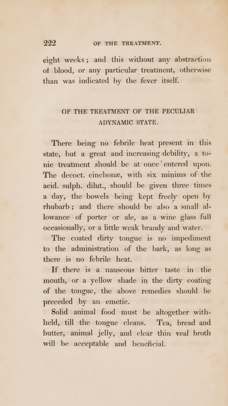 eight weeks ; and this without any abstraction of blood, or any particular treatment, otherwise than was indicated by the fever itself. OF THE TREATMENT OF THE PECULIAR ADYNAMIC STATE. There being no febrile heat present in this state, but a great and increasing debility, a to- nic treatment should be at once entered upon. The decoct. cinchone, with six minims of the acid. sulph. dilut., should be given three times a day, the bowels being kept freely open by rhubarb; and there should be also a small al- lowance of porter or ale, as a wine glass full occasionally, or a little weak brandy and water. The coated dirty tongue is no impediment to the administration of the bark, as long as there is no febrile heat. If there is a nauseous bitter taste in the mouth, or a yellow shade in the dirty coating of the tongue, the above remedies should be preceded by an emetic. Solid animal food must be altogether with- held, till the tongue cleans. Tea, bread and butter, animal jelly, and clear thin veal broth will be acceptable and_ beneficial.