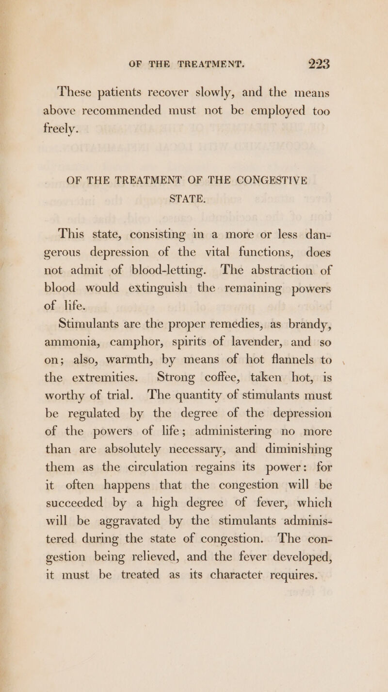 These patients recover slowly, and the means above recommended must not be employed too freely. OF THE TREATMENT OF THE CONGESTIVE STATE. This state, consisting m a more or less dan- gerous depression of the vital functions, does not admit of blood-letting. The abstraction of blood would extinguish the remaining powers of | life. Stimulants are the proper remedies, as brandy, ammonia, camphor, spirits of lavender, and so on; also, warmth, by means of hot flannels to the extremities. Strong coffee, taken hot, is worthy of trial. The quantity of stimulants must be regulated by the degree of the depression of the powers of life; administermg no more than are absolutely necessary, and diminishing them as the circulation regains its power: for it often happens that the congestion will be succeeded by a high degree of fever, which will be aggravated by the stimulants adminis- tered during the state of congestion. The con- gestion being relieved, and the fever developed, it must be treated as its character requires.