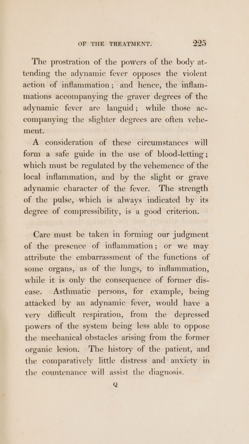 The prostration of the powers of the body at- tending the adynamic fever opposes the violent action of inflammation; and hence, the inflam- mations accompanying the graver degrees of the adynamic fever are languid; while those ac- companying the slighter degrees are often vehe- ment. A consideration of these circumstances will form a safe guide in the use of blood-letting ; which must be regulated by the vehemence of the local inflammation, and by the slight or grave adynamic character of the fever. The strength of the pulse, which is always indicated by its degree of compressibility, is a good criterion. Care must be taken in forming our judgment of the presence of inflammation; or we may attribute the embarrassment of the functions of some organs, as of the lungs, to inflammation, while it is only the consequence of former dis- ease. Asthmatic persons, for example, being attacked by an adynamic fever, would have a very difficult respiration, from the depressed powers of the system being less able to oppose the mechanical obstacles arising from the former organic lesion. The history of the patient, and the comparatively little distress and anxiety in the countenance will assist the diagnosis. Q