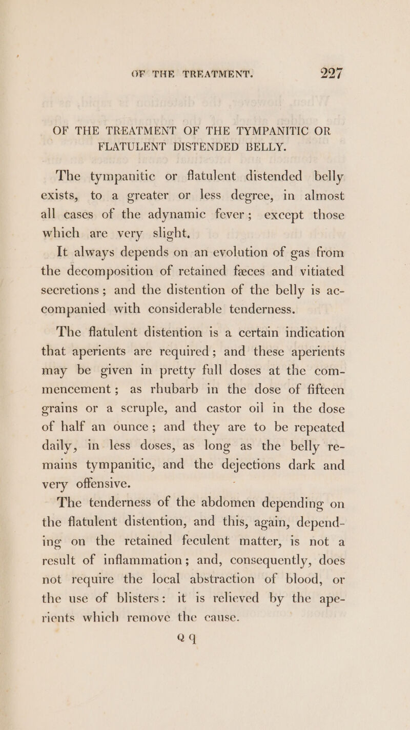 OF THE TREATMENT OF THE TYMPANITIC OR | FLATULENT DISTENDED BELLY. The tympanitic or flatulent distended _ belly exists, to a greater or less degree, in almost all cases of the adynamic fever; except those which are very slight. It always depends on an evolution of gas from the decomposition of retained feeces and vitiated secretions ; and the distention of the belly is ac- companied with considerable tenderness. The flatulent distention is a certain indication that aperients are required; and these aperients may be given in pretty full doses at the com- mencement; as rhubarb in the dose of fifteen grains or a scruple, and castor oil in the dose of half an ounce; and they are to be repeated daily, in less doses, as long as the belly re- mains tympanitic, and the dejections dark and very offensive. The tenderness of the abdomen depending on the flatulent distention, and this, again, depend- ing on the retained feculent matter, is not a result of inflammation; and, consequently, does not require the local abstraction of blood, or the use of blisters: it is relieved by the ape- rients which remove the cause. Qq