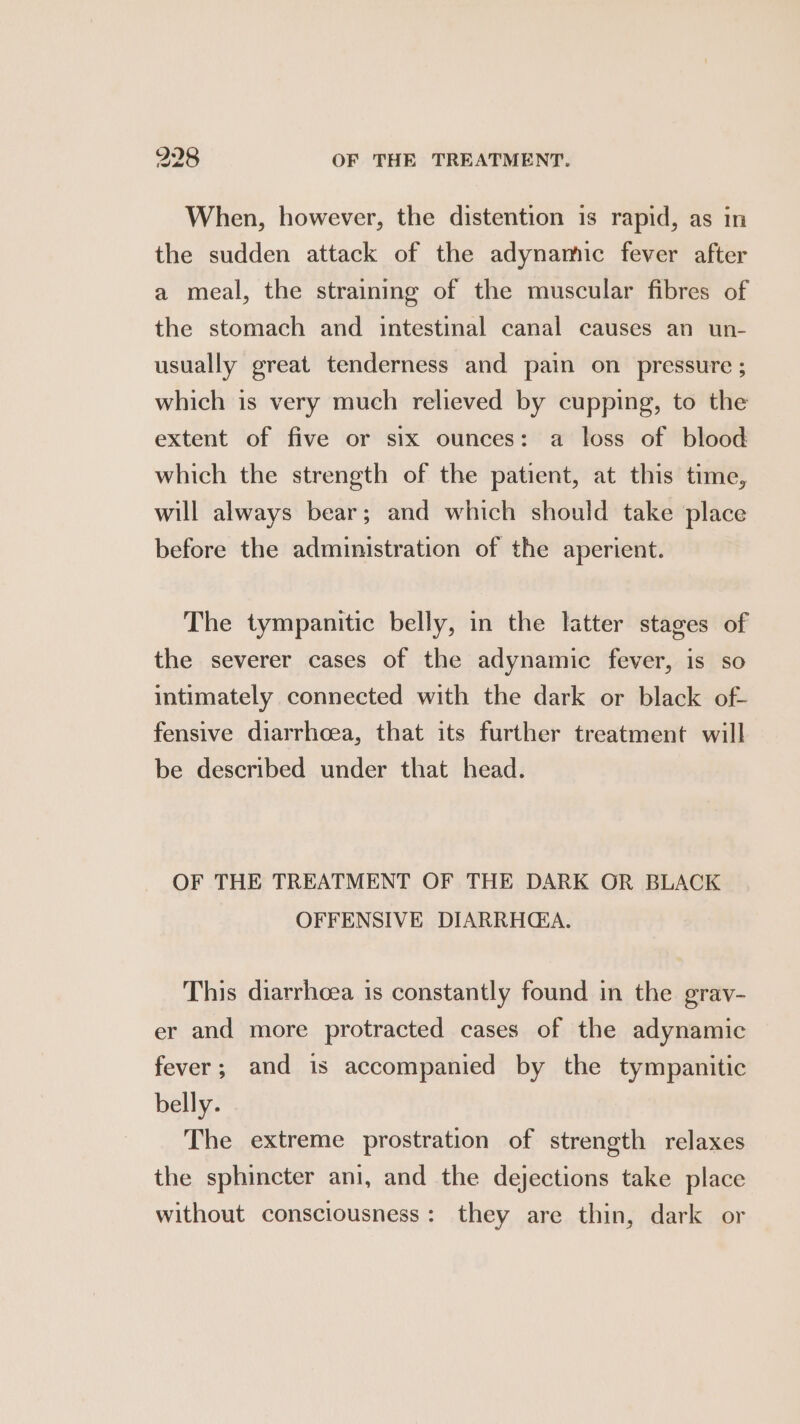 When, however, the distention is rapid, as in the sudden attack of the adynamic fever after a meal, the straining of the muscular fibres of the stomach and intestinal canal causes an un- usually great tenderness and pain on pressure ; which is very much relieved by cupping, to the extent of five or six ounces: a loss of blood which the strength of the patient, at this time, will always bear; and which should take place before the administration of the aperient. The tympanitic belly, in the latter stages of the severer cases of the adynamic fever, is so intimately connected with the dark or black of- fensive diarrhoea, that its further treatment will be described under that head. OF THE TREATMENT OF THE DARK OR BLACK OFFENSIVE DIARRHEA. This diarrhoea is constantly found in the grav- er and more protracted cases of the adynamic fever; and is accompanied by the tympanitic belly. The extreme prostration of strength relaxes the sphincter ani, and the dejections take place without consciousness: they are thin, dark or