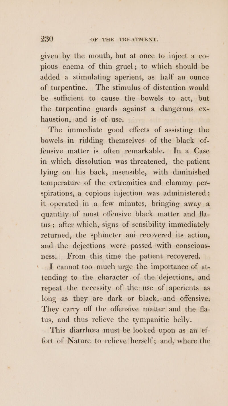 - given by the mouth, but at once to inject a co- pious enema of thin gruel; to which should be added a stimulating aperient, as half an ounce of turpentine. The stimulus of distention would be sufficient to cause the bowels to act, but the turpentine guards against a dangerous ex- haustion, and is of use. The immediate good effects of assisting the bowels in ridding themselves of the black of- fensive matter 1s often remarkable. In a Case in which dissolution was threatened, the patient lying on his back, insensible, with diminished temperature of the extremities and clammy per- spirations, a copious injection was administered : it operated in a few minutes, bringing away a quantity of most offensive black matter and _fla- tus; after which, signs of sensibility immediately returned, the sphincter ani recovered its action, and the dejections were passed with conscious- ness. From this time the patient recovered. I cannot too much urge the importance of at- tending to the character of the dejections, and repeat the necessity of the use of aperients as long as they are dark or black, and offensive. They carry off the offensive matter and the fla- tus, and thus relieve the tympanitic belly. This diarrhcea must be looked upon as an ef- fort of Nature to relieve herself; and, where the