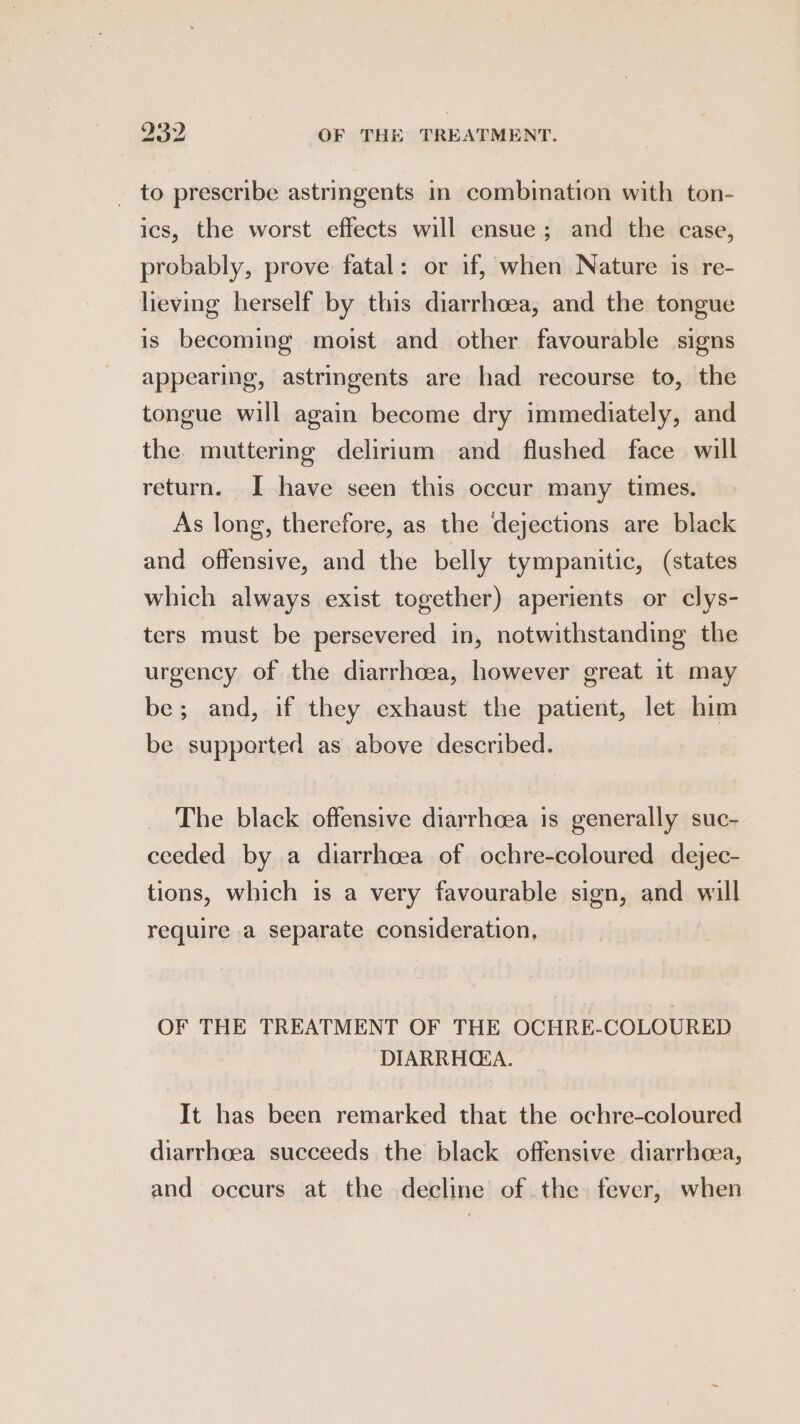 _ to prescribe astringents in combination with ton- ics, the worst effects will ensue; and the case, probably, prove fatal: or if, when Nature is re- heving herself by this diarrhoea, and the tongue is becoming moist and other favourable signs appearing, astringents are had recourse to, the tongue will again become dry immediately, and the. muttering delirium and flushed face will return. I have seen this occur many times. As long, therefore, as the dejections are black and offensive, and the belly tympanitic, (states which always exist together) aperients or clys- ters must be persevered in, notwithstanding the urgency of the diarrhoea, however great it may be; and, if they exhaust the patient, let him be supported as above described. The black offensive diarrhoea is generally suc- ceeded by a diarrhoea of ochre-coloured dejec- tions, which is a very favourable sign, and will require a separate consideration, OF THE TREATMENT OF THE OCHRE-COLOURED DIARRHEA. It has been remarked that the ochre-coloured diarrhoea succeeds the black offensive diarrhea, and occurs at the decline of the fever, when