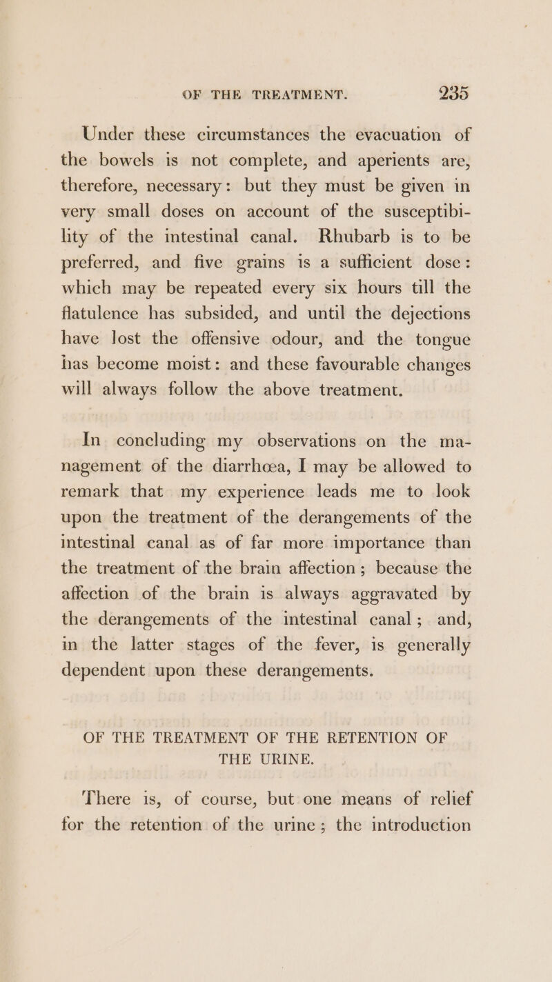 Under these circumstances the evacuation of _ the bowels is not complete, and aperients are, therefore, necessary: but they must be given in very small doses on account of the susceptibi- lity of the intestinal canal. Rhubarb is to be preferred, and five grains is a sufficient dose: which may be repeated every six hours till the flatulence has subsided, and until the dejections have lost the offensive odour, and the tongue has become moist: and these favourable changes will always follow the above treatment. In concluding my observations on the ma- nagement of the diarrheea, I may be allowed to remark that my experience leads me to look upon the treatment of the derangements of the intestinal canal as of far more importance than the treatment of the brain affection; because the affection of the brain is always aggravated by the derangements of the intestinal canal; and, in the latter stages of the fever, is generally dependent upon these derangements. OF THE TREATMENT OF THE RETENTION OF THE URINE. There is, of course, but one means of relief for the retention of the urine; the introduction