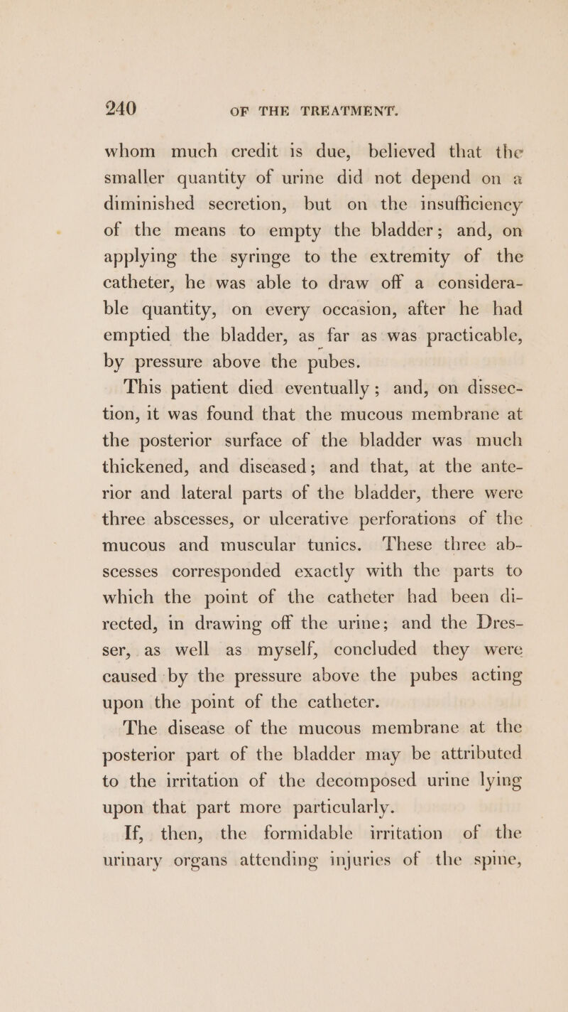 whom much credit is due, believed that the smaller quantity of urine did not depend on a diminished secretion, but on the insufficiency of the means to empty the bladder; and, on applying the syringe to the extremity of the catheter, he was able to draw off a_considera- ble quantity, on every occasion, after he had emptied the bladder, as far as was. practicable, by pressure above the pubes. This patient died eventually; and, on dissec- tion, it was found that the mucous membrane at the posterior surface of the bladder was much thickened, and diseased; and that, at the ante- rior and lateral parts of the bladder, there were three abscesses, or ulcerative perforations of the mucous and muscular tunics. These three ab- scesses corresponded exactly with the parts to which the point of the catheter had been di- rected, in drawing off the urine; and the Dres- ser, as well as myself, concluded they were caused by the pressure above the pubes acting upon the point of the catheter. The disease of the mucous membrane at the posterior part of the bladder may be attributed to the irritation of the decomposed urine lying upon that part more particularly. If, then, the formidable irritation of the urinary organs attending injuries of the spine,