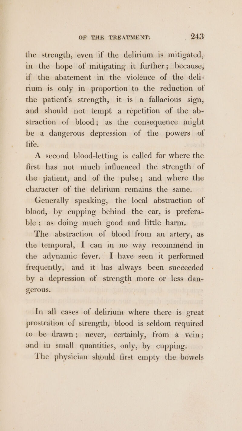 the strength, even if the delirium is mitigated, in the hope of mitigating it further; because, if the abatement in the violence of the deli- rium is only in proportion to the reduction of the patient’s strength, it is a fallacious sign, and should not tempt a repetition of the ab- straction of blood; as the consequence might be a dangerous depression of the powers of life. A second blood-letting is called for where the first has not much influenced the strength of the patient, and of the pulse; and where the character of the delirium remains the same. Generally speaking, the local abstraction of blood, by cupping behind the ear, is prefera- ble; as doing much good and little harm. The abstraction of blood from an artery, as the temporal, I can in no way recommend in the adynamic fever. I have seen it performed frequently, and it has always been succeeded by a depression of strength more or less dan- gerous. In all cases of delirium where there is great prostration of strength, blood is seldom required to be drawn; never, certainly, from a vein; and in small quantities, only, by cupping. The physician should first empty the bowels