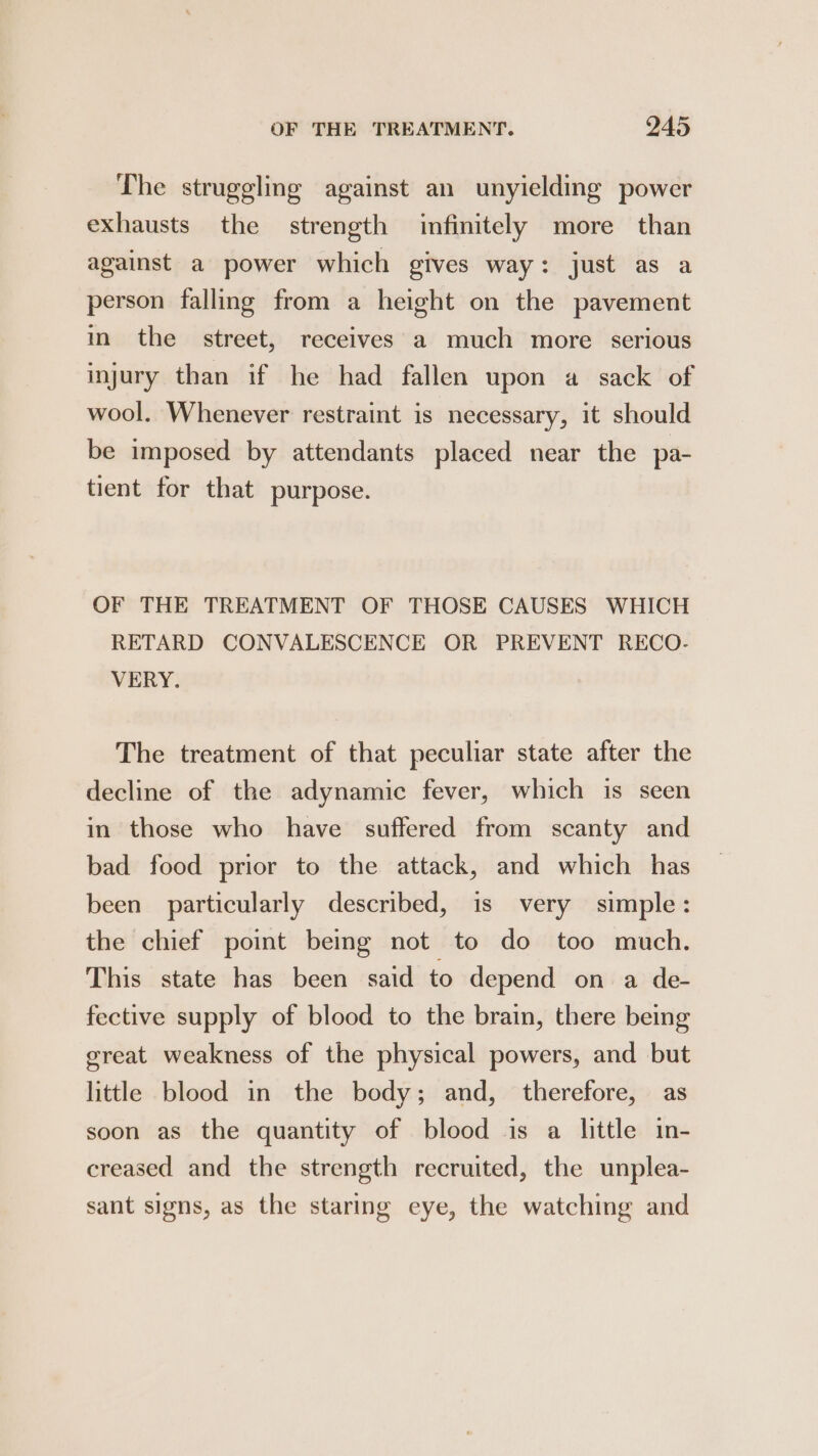 The struggling against an unyielding power exhausts the strength infinitely more than against a power which gives way: just as a person falling from a height on the pavement in the street, receives a much more serious injury than if he had fallen upon a sack of wool. Whenever restraint is necessary, it should be imposed by attendants placed near the pa- tient for that purpose. OF THE TREATMENT OF THOSE CAUSES WHICH RETARD CONVALESCENCE OR PREVENT RECO- VERY. The treatment of that peculiar state after the decline of the adynamic fever, which is seen in those who have suffered from scanty and bad food prior to the attack, and which has been particularly described, is very simple: the chief point being not to do too much. This state has been said to depend on a de- fective supply of blood to the brain, there being great weakness of the physical powers, and but little blood in the body; and, therefore, as soon as the quantity of blood is a little in- creased and the strength recruited, the unplea- sant signs, as the staring eye, the watching and