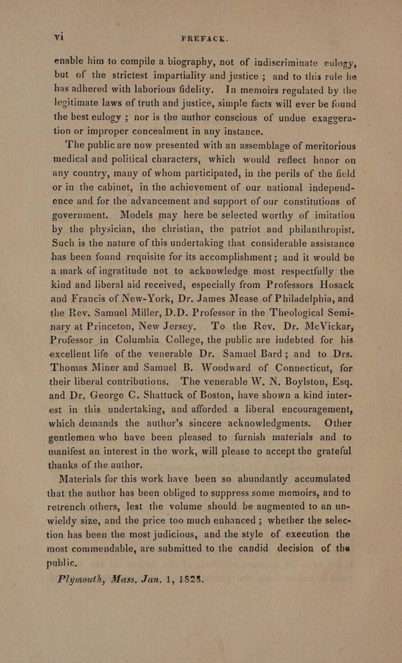 enable him to compile a biography, not of indiscriminate eulogy, but of the strictest impartiality and justice ; and to this rule he has adhered with laborious fidelity. In memoirs regulated by the legitimate laws of truth and justice, simple facts will ever be found the best eulogy ; nor is the author conscious of undue exaggera- tion or improper concealment in any instance. The public are now presented with an assemblage of meritorious medical and political characters, which would reflect honor on any country, many of whom participated, in the perils of the field or in the cabinet, in the achievement of our national independ- ence and for the advancement and support of our constitutions of government. Models may here be selected worthy of imitation by the physician, the christian, the patriot and philanthropist. Such is the nature of this undertaking that considerable assistance has been found requisite for its accomplishment; and it would be a mark of ingratitude not to acknowledge most respectfully the kind and liberal aid received, especially from Professors Hosack and Francis of New-York, Dr. James Mease of Philadelphia, and the Rev. Samuel Miller, D.D. Professor in the Theological Semi- nary at Princeton, New Jersey. To the Rev. Dr. McVickar, Professor in Columbia College, the public are indebted for his excellent life of the venerable Dr. Samuel Bard; and to Drs. Thomas Miner and Samuel B. Woodward of Connecticut, for their liberal contributions. The venerable W. N. Boylston, Esq. and Dr. George C. Shattuck of Boston, have shown a kind inter- est in this undertaking, and afforded a liberal encouragement, which demands the author’s sincere acknowledgments. Other gentlemen who have been pleased to furnish materials and to manifest an interest in the work, will please to accept the grateful thanks of the author. Materials for this work have been so abundantly accumulated that the author has been obliged to suppress some memoirs, and to retrench others, lest the volume should be augmented to an un- wieldy size, and the price too much enhanced ; whether the selec- tion has been the most judicious, and the style of execution the most commendable, are submitted to the candid decision of the public, Plymouth, Mass, Jan, 1, 1528.