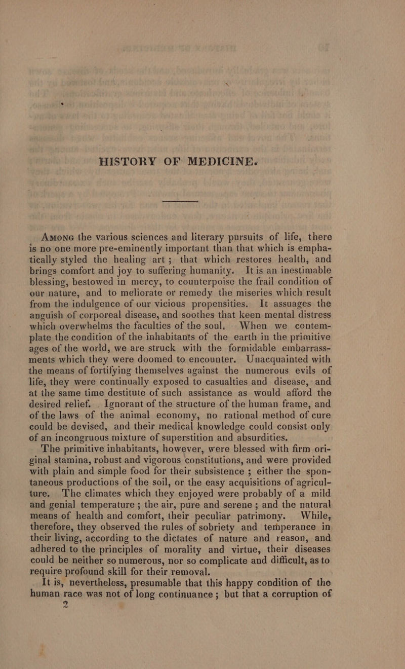 Among the various sciences and literary pursuits of life, there is no one more pre-eminently important than that which is empha- tically styled the healing art; that which restores health, and brings comfort and joy to suffering humanity. It is an inestimable blessing, bestowed in mercy, to counterpoise the frail condition of our nature, and to meliorate or remedy the miseries which result from the indulgence of our vicious propensities. It assuages the anguish of corporeal disease, and soothes that keen mental distress which overwhelms the faculties of the soul. When we contem- plate the condition of the inhabitants of the earth in the primitive ages of the world, we are struck with the formidable embarrass- ments which they were doomed to encounter. Unacquainted with the means of fortifying themselves against the numerous evils of life, they were continually exposed to casualties and disease, and at the same time destitute of such assistance as would afford the desired relief. . Ignorant of the structure of the human frame, and of the laws of the animal economy, no rational method of cure could be devised, and their medical knowledge could consist only of an incongruous mixture of superstition and absurdities. The primitive inhabitants, however, were blessed with firm ori- ginal stamina, robust and vigorous constitutions, and were provided with plain and simple food for their subsistence ; either the spon- taneous productions of the soil, or the easy acquisitions of agricul- ture. The climates which they enjoyed were probably of a mild and genial temperature ; the air, pure and serene ; and the natural means of health and comfort, their peculiar patrimony. While, therefore, they observed the rules of sobriety and temperance in their living, according to the dictates of nature and reason, and adhered to the principles of morality and virtue, their diseases could be neither so numerous, nor so complicate and difficult, as to require profound skill for their removal. It is, nevertheless, presumable that this happy condition of the human race was not of long continuance ; but that a corruption of y