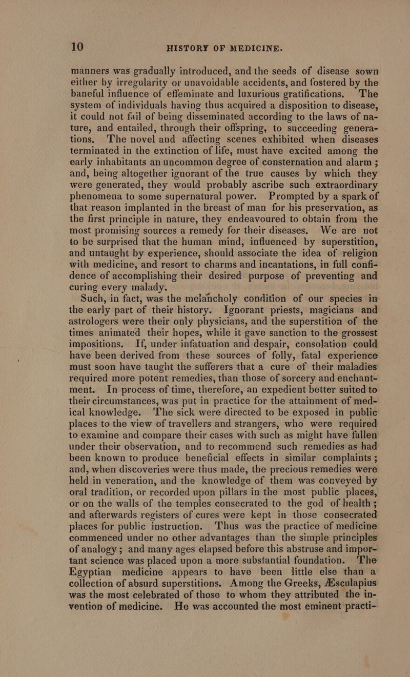 manners was gradually introduced, and the seeds of disease sown either by irregularity or unavoidable accidents, and fostered by the baneful influence of effeminate and luxurious gratifications. The system of individuals having thus acquired a disposition to disease, it could not fail of being disseminated according to the laws of na- ture, and entailed, through their offspring, to succeeding genera- tions, The novel and affecting scenes exhibited when diseases terminated in the extinction of life, must have excited among the early inhabitants an uncommon degree of consternation and alarm ; and, being altogether ignorant of the true causes by which they were generated, they would probably ascribe such extraordinary phenomena to some supernatural power. Prompted by a spark of that reason implanted in the breast of man for his preservation, as the first principle in nature, they endeavoured to obtain from the most promising sources a remedy for their diseases. We are not to be surprised that the human mind, influenced by superstition, and untaught by experience, should associate the idea of religion with medicine, and resort to charms and incantations, in full confi- dence of accomplishing their desired purpose of preventing and curing every malady. Such, in fact, was the melancholy condition of our species in the early part of their history. Ignorant priests, magicians and astrologers were their only physicians, and the superstition of the times animated their hopes, while it gave sanction to the grossest impositions. If, under infatuation and despair, consolation could have been derived from these sources of folly, fatal experience must soon have taught the sufferers that a cure of their maladies required more potent remedies, than those of sorcery and enchant- ment. In process of time, therefore, an expedient better suited to their circumstances, was put in practice for the attainment of med- ical knowledge. ‘The sick were directed to be exposed in public places to the view of travellers and strangers, who were required to examine and compare their cases with such as might have fallen under their observation, and to recommend such remedies as had been known to produce beneficial effects in similar complaints ; and, when discoveries were thus made, the precious remedies were held in veneration, and the knowledge of them was conveyed by oral tradition, or recorded upon pillars in the most public places, or on the walls of the temples consecrated to the god of health ; and afterwards registers of cures were kept in those consecrated places for public instruction. ‘Thus was the practice of medicine commenced under no other advantages than the simple principles of analogy; and many ages elapsed before this abstruse and impor- tant science was placed upon a more substantial foundation. The Egyptian medicine appears to have been little else than a collection of absurd superstitions. Among the Greeks, A¢sculapius was the most celebrated of those to whom they attributed the in- vention of medicine. He was accounted the most eminent practi-