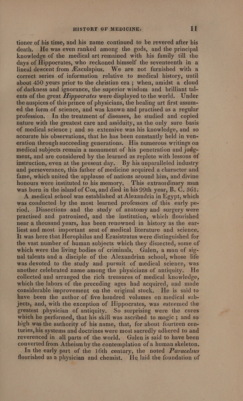 tioner of his time, and his name continued to be revered after his death. He was even ranked among the gods, and the principal knowledge of the medical art remained with his family till the days of Hippocrates, who reckoned himself the seventeenth in a lineal descent from Ausculapius, We are not furnished with a correct series of information relative to medical history, until about 450 years prior to the christian era ; when, amidst a cloud of darkness and ignorance, the superior wisdom and _ brilliant tal- ents of the great Hippocrates were displayed to the world. Under the auspices of this prince of physicians, the healing art first assum- ed the form of science, and was known and practised as a regular profession. In the treatment of diseases, he studied and copied nature with the greatest care and assiduity, as the only sure basis of medical science ; and so extensive was his knowledge, and so accurate his observations, that he has been constantly held in ven- eration through succeeding generations. His numerous writings on medical subjects remain a monument of his penetration and judg- ment, and are considered by the learned as replete with lessons of instruction, even at the present day. By his unparalleled industry and perseverance, this father of medicine acquired a character and fame, which united the applause of nations around him, and divine honours were instituted to his memory. This extraordinary man was born in the island of Cos, and died in his 99th year, B. C, 361. A medical school was established at Alexandria in Egypt, which was conducted by the most learned professors of this early pe- riod. Dissections and the study of anatomy and surgery were practised and patronised, and the institution, which flourished near a thousand years, has been renowned in history as the ear- liest and most important seat of medical literature and science, It was here that Herophilus and Erasistratus were distinguished for the vast number of human subjects which they dissected, some of which were the living bodies of criminals, Galen, a man of sig- nal talents and a disciple of the Alexandrian school, whose life was devoted to the study and pursuit of medical science, was another celebrated name among the physicians of antiquity. He collected and arranged the rich treasures of medical knowledge, which the labors of the preceding ages had acquired, and made considerable improvement on the original stock, He is said to have been the author of five hundred volumes on medical sub- jects, and, with the exception of Hippocrates, was esteemed the greatest physician of antiquity. So surprising were the cures which he performed, that his skill was ascribed to magic; and so high was the authority of his name, that, for about fourteen cen- turies, his systems and doctrines were most sacredly adhered to and reverenced in all parts of the world. Galen is said to have been converted from Atheism by the contemplation of a human skeleton. In the early part of the 16th century, the noted Paracelsus flourished as a physician and chemist. He laid the foundation of