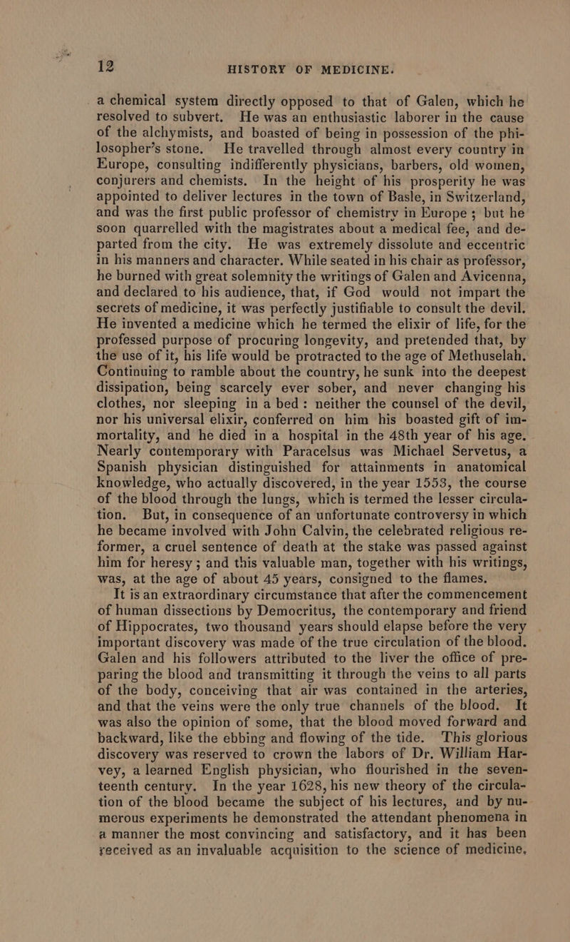 _a chemical system directly opposed to that of Galen, which he resolved to subvert. He was an enthusiastic laborer in the cause of the alchymists, and boasted of being in possession of the phi- losopher’s stone. He travelled through almost every country in Europe, consulting indifferently physicians, barbers, old women, conjurers and chemists. In the height of his prosperity he was appointed to deliver lectures in the town of Basle, in Switzerland, and was the first public professor of chemistry in Europe 3 but he soon quarrelled with the magistrates about a medical fee, and de- parted from the city. He was extremely dissolute and eccentric in his manners and character. While seated in his chair as professor, he burned with great solemnity the writings of Galen and Avicenna, and declared to his audience, that, if God would not impart the secrets of medicine, it was perfectly justifiable to consult the devil. He invented a medicine which he termed the elixir of life, for the professed purpose of procuring longevity, and pretended that, by the use of it, his life would be protracted to the age of Methuselah. Continuing to ramble about the country, he sunk into the deepest dissipation, being scarcely ever sober, and never changing his clothes, nor sleeping in a bed: neither the counsel of the devil, nor his universal elixir, conferred on him his boasted gift of im- mortality, and he died in a hospital in the 48th year of his age. Nearly contemporary with Paracelsus was Michael Servetus, a Spanish physician distinguished for attainments in anatomical knowledge, who actually discovered, in the year 1553, the course of the blood through the lungs, which is termed the lesser circula- tion. But, in consequence of an unfortunate controversy in which he became involved with John Calvin, the celebrated religious re- former, a cruel sentence of death at the stake was passed against him for heresy ; and this valuable man, together with his writings, was, at the age of about 45 years, consigned to the flames. It is an extraordinary circumstance that after the commencement of human dissections by Democritus, the contemporary and friend of Hippocrates, two thousand years should elapse before the very important discovery was made of the true circulation of the blood. Galen and his followers attributed to the liver the office of pre- paring the blood and transmitting it through the veins to all parts of the body, conceiving that air was contained in the arteries, and that the veins were the only true channels of the blood. It was also the opinion of some, that the blood moved forward and backward, like the ebbing and flowing of the tide. This glorious discovery was reserved to crown the labors of Dr. William Har- vey, a learned English physician, who flourished in the seven- teenth century. In the year 1628, his new theory of the circula- tion of the blood became the subject of his lectures, and by nu- merous experiments he demonstrated the attendant phenomena in a manner the most convincing and satisfactory, and it has been received as an invaluable acquisition to the science of medicine,