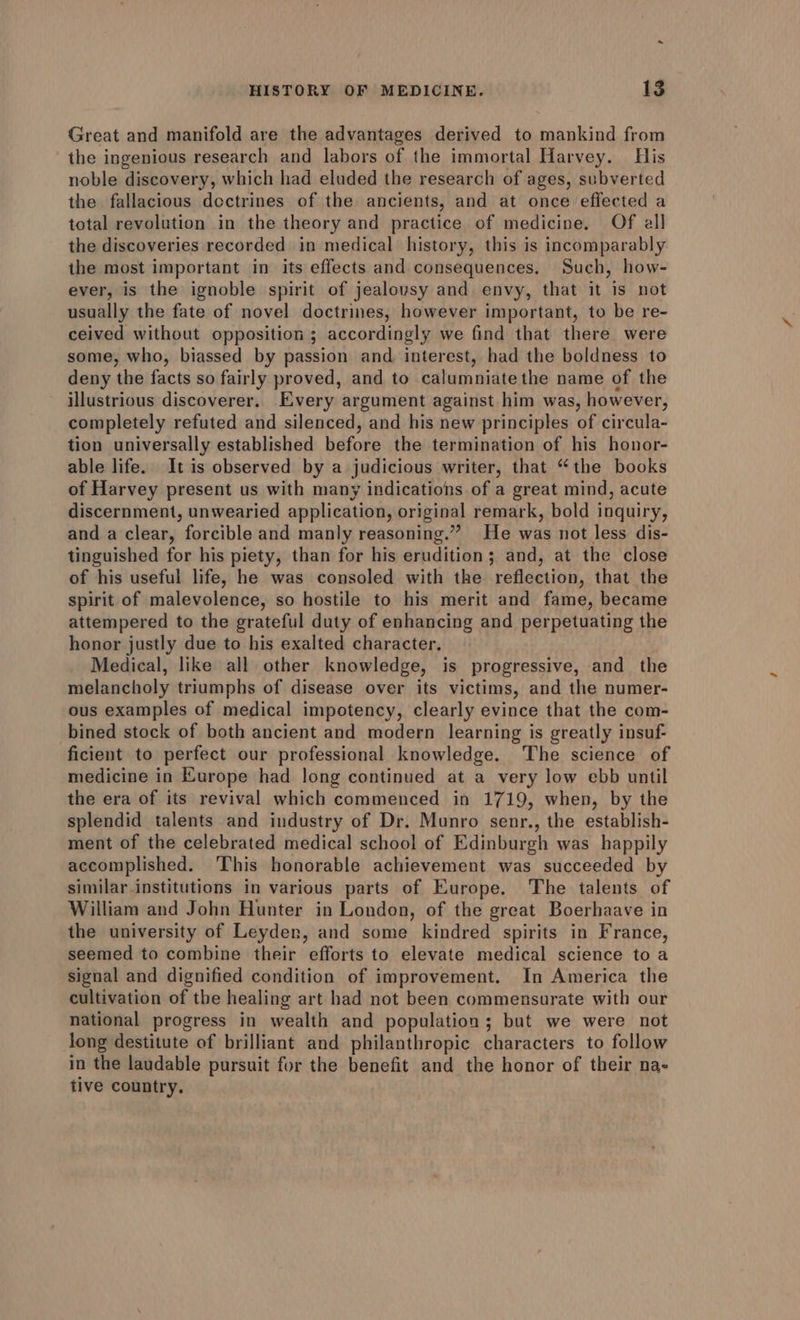 Great and manifold are the advantages derived to mankind from the ingenious research and labors of the immortal Harvey. Tis noble discovery, which had eluded the research of ages, subverted the fallacious dectrines of the ancients, and at once effected a total revolution in the theory and practice of medicine. Of all the discoveries recorded in medical history, this is incomparably the most important in its effects and consequences. Such, how- ever, is the ignoble spirit of jealousy and envy, that it is not usually the fate of novel doctrines, however important, to be re- ceived without opposition ; accordingly we find that there were some, who, biassed by passion and interest, had the boldness to deny the facts so fairly proved, and to calumniate the name of the illustrious discoverer. Every argument against him was, however, completely refuted and silenced, and his new principles of circula- tion universally established before the termination of his honor- able life. It is observed by a judicious writer, that “the books of Harvey present us with many indications of a great mind, acute discernment, unwearied application, original remark, bold inquiry, and a clear, forcible and manly reasoning.” He was not less dis- tinguished for his piety, than for his erudition; and, at the close of his useful life, he was consoled with the reflection, that the spirit of malevolence, so hostile to his merit and fame, became attempered to the grateful duty of enhancing and perpetuating the honor justly due to his exalted character. Medical, like all other knowledge, is progressive, and_ the melancholy triumphs of disease over its victims, and the numer- ous examples of medical impotency, clearly evince that the com- bined stock of both ancient and modern learning is greatly insuf- ficient to perfect our professional knowledge. The science of medicine in Europe had long continued at a very low ebb until the era of its revival which commenced in 1719, when, by the splendid talents and industry of Dr. Munro senr., the establish- ment of the celebrated medical school of Edinburgh was happily accomplished. This honorable achievement was succeeded by similar institutions in various parts of Europe. The talents of William and John Hunter in London, of the great Boerhaave in the university of Leyden, and some kindred spirits in France, seemed to combine their efforts to elevate medical science to a signal and dignified condition of improvement. In America the cultivation of the healing art had not been commensurate with our national progress in wealth and population; but we were not long destitute of brilliant and philanthropic characters to follow in the laudable pursuit for the benefit and the honor of their na- tive country,
