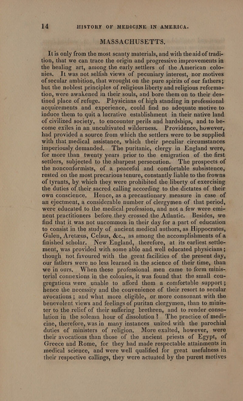 MASSACHUSETTS. It is only from the most scanty materials, and with the aid of tradi- tion, that we can trace the origin and progressive improvements in the healing art, among the early settlers of the American colo- nies. It was not selfish views of pecuniary interest, nor motives of secular ambition, that wrought on the pure spirits of our fathers; but the noblest principles of religious liberty and religious reforma- tion, were awakened in their souls, and bore them on to their des- tined place of refuge. Physicians of high standing in professional acquirements and experience, could find no adequate motive to induce them to quit a lucrative establishment in their native land of civilized society, to encounter perils and hardships, and to be- come exiles in an uncultivated wilderness. Providence, however, had provided a source from which the settlers were to be supplied with that medical assistance, which their peculiar circumstances imperiously demanded. The puritanic, clergy in England were, for more than twenty years prior to the emigration of the first settlers, subjected to the sharpest persecution. The prospects of the nonconformists, of a peaceful and comfortable subsistence, rested on the most precarious tenure, constantly liable to the frowns of tyrants, by which they were prohibited the liberty of exercising the duties of their sacred calling according to the dictates of their own conscience. Hence, as a precautionary measure in case of an ejectment, a considerable number of clergymen of that period, were educated to the medical profession, and not a few were emi- nent practitioners before.they crossed the Atlantic. Besides, we find that it was not uncommon in their day for a part of education to consist in the study of ancient medical authors, as Hippocrates, Galen, Aretzeus, Celsus, &amp;c., as among the accomplishments of a finished scholar. New England, therefore, at its earliest settle- ment, was provided with some able and well educated physicians ; though not favoured with the great facilities of the present day, our fathers were no less learned in the science of their time, than we in ours. When these professional men came to form minis- terial connexions in the colonies, it was found that the small con- gregations were unable to afford them a comfortable support ; hence the necessity and the convenience of their resort to secular avocations ; and what more eligible, or more consonant with the benevolent views and feelings of puritan clergymen, than to minis- ter to the relief of their suffering brethren, and to render conso- lation in the solemn hour of dissolution? The practice of medi- cine, therefore, was in many instances united with the parochial duties of ministers of religion. More exalted, however, were their avocations than those of the ancient priests of Egypt, of Greece and Rome, for they had made respectable attainments in medical science, and were well qualified for great usefulness in their respective callings, they were actuated by the purest motives