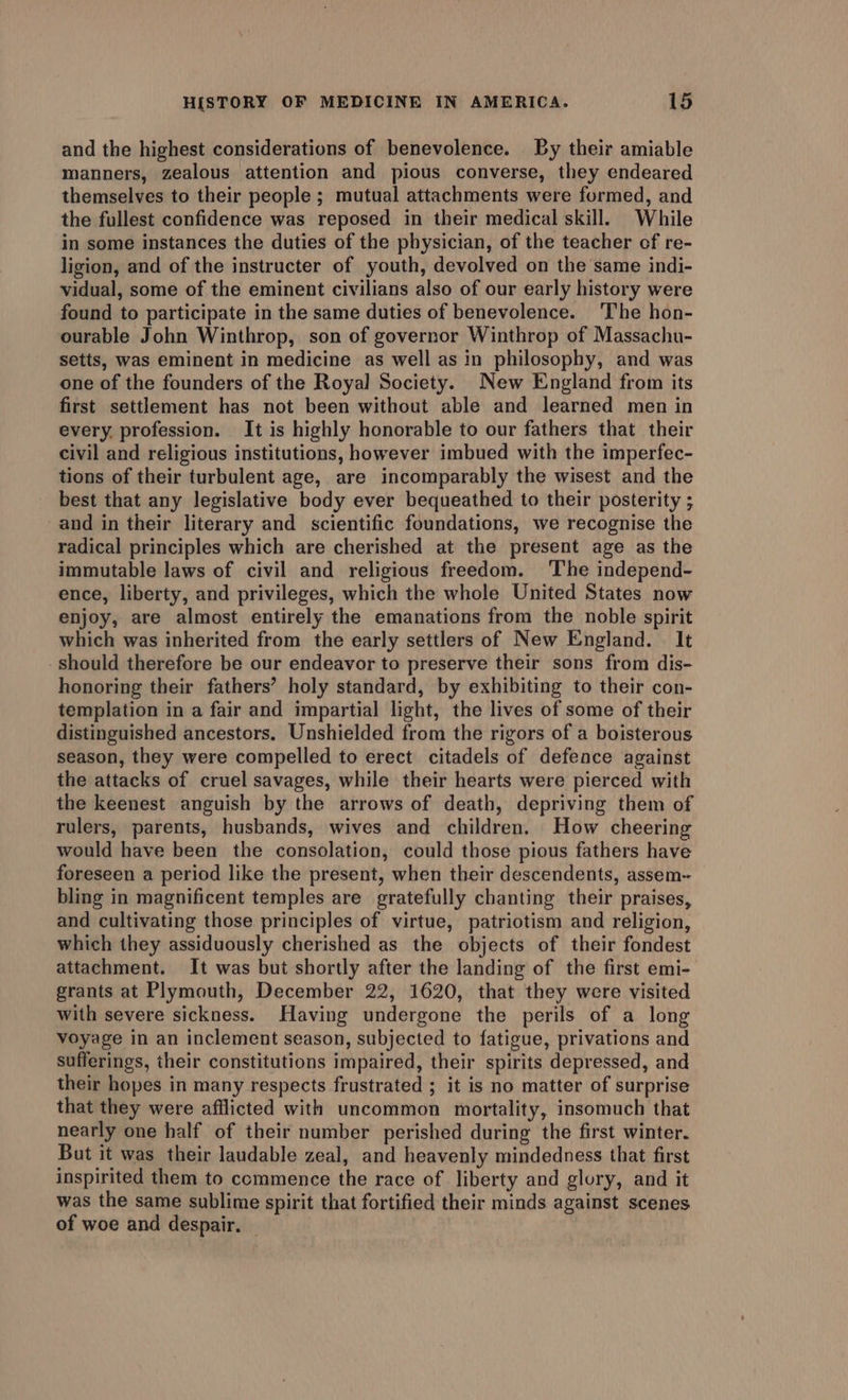 and the highest considerations of benevolence. By their amiable manners, zealous attention and pious converse, they endeared themselves to their people ; mutual attachments were formed, and the fullest confidence was reposed in their medical skill. While in some instances the duties of the physician, of the teacher of re- ligion, and of the instructer of youth, devolved on the same indi- vidual, some of the eminent civilians also of our early history were found to participate in the same duties of benevolence. The hon- ourable John Winthrop, son of governor Winthrop of Massachu- setts, was eminent in medicine as well as in philosophy, and was one of the founders of the Royal Society. New England from its first settlement has not been without able and learned men in every, profession. It is highly honorable to our fathers that their civil and religious institutions, however imbued with the imperfec- tions of their turbulent age, are incomparably the wisest and the best that any legislative body ever bequeathed to their posterity ; and in their literary and scientific foundations, we recognise the radical principles which are cherished at the present age as the immutable laws of civil and religious freedom. The independ- ence, liberty, and privileges, which the whole United States now enjoy, are almost entirely the emanations from the noble spirit which was inherited from the early settlers of New England. It should therefore be our endeavor to preserve their sons from dis- honoring their fathers’ holy standard, by exhibiting to their con- templation in a fair and impartial light, the lives of some of their distinguished ancestors, Unshielded from the rigors of a boisterous season, they were compelled to erect citadels of defence against the attacks of cruel savages, while their hearts were pierced with the keenest anguish by the arrows of death, depriving them of rulers, parents, husbands, wives and children. How cheering would have been the consolation, could those pious fathers have foreseen a period like the present, when their descendents, assem-- bling in magnificent temples are gratefully chanting their praises, and cultivating those principles of virtue, patriotism and religion, which they assiduously cherished as the objects of their fondest attachment. It was but shortly after the landing of the first emi- grants at Plymouth, December 22, 1620, that they were visited with severe sickness. Having undergone the perils of a long voyage in an inclement season, subjected to fatigue, privations and sufferings, their constitutions impaired, their spirits depressed, and their hopes in many respects frustrated ; it is no matter of surprise that they were afflicted with uncommon mortality, insomuch that nearly one half of their number perished during the first winter. But it was their laudable zeal, and heavenly mindedness that first inspirited them to commence the race of liberty and glory, and it was the same sublime spirit that fortified their minds against scenes of woe and despair.