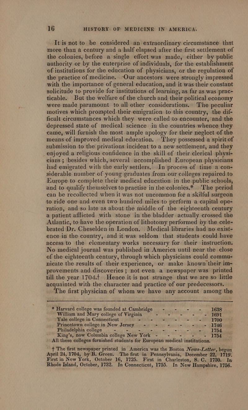 It is not to. be considered an extraordinary circumstance that more than a century and a half elapsed after the first settlement of the colonies, before a single effort was made, either by public authority or by the enterprise of individuals, for the establishment of institutions for the education of physicians, or the regulation of the practice of medicine. ~Our ancestors were strongly impressed with the importance of general education, and it was their constant solicitude to provide for institutions of learning, as far as was prac- ticable. But the welfare of the church and their political economy were made paramount to all other considerations.. The peculiar motives which prompted.their emigration to this country, the dif- ficult circumstances which they were called'to encounter, ‘and the depressed state of medical science in the countries whence they came, will furnish the most ample apology for their neglect of the means of improved medical education. They possessed a spirit of submission to the privations incident to a new settlement, and they _ enjoyed a religious confidence in the skill of their clerical physi- cians ; besides which, several accomplished European physicians had emigrated with the early settlers. In process of time a con- siderable number of young graduates from our colleges repaired to Europe to complete their medical education in the public schools, and to qualify themselves to practise in the colonies.* | ‘The period can be recollected when it was not uncommon for a skilful surgeon to ride one and even two hundred miles to perform a capital ope- ration, and so late as about the middle of the eighteenth century a patient afflicted with stone in the bladder actually crossed the Atlantic, to have the operation of lithotomy performed by the cele- brated Dr. Cheselden in London. Medical libraries had no exist- ence in the country, and it was seldom that students could have access to the elementary works necessary for their instruction. No medical journal was published in America until near the close of the eighteenth century, through which physicians could commu- nicate the results of their experience, or make known their im- provements and discoveries ; not even a newspaper was printed till the year 1704.{ Hence it is not strange that we are so little acquainted with the character and practice of our predecessors. The first physician of whom we have any account among the * Harvard college was founded at Cambridge - .- - - 1638 William and Mary college of Virginia - - - - - I691 Yale college in Connecticut - - - - - - 1700: Princetown college in New J orEny ao - - - - 1746 Philadelphia college - ~ - - - 1754 King’s, now Columbia college New York - - - 1754 All these “colleges furnished students for European medical inbtitintio nae + The first newspaper printed in America was the Boston News-Letter, begun April 24, 1704, by B. Green. The first in Pennsylvania, December 22, 1719. First in New York, October 16, 1725. First in Charleston, S. C. 1730. In Rhode Island, October, 1732. In Connecticut, 1755. In New Hampshire, 1756.