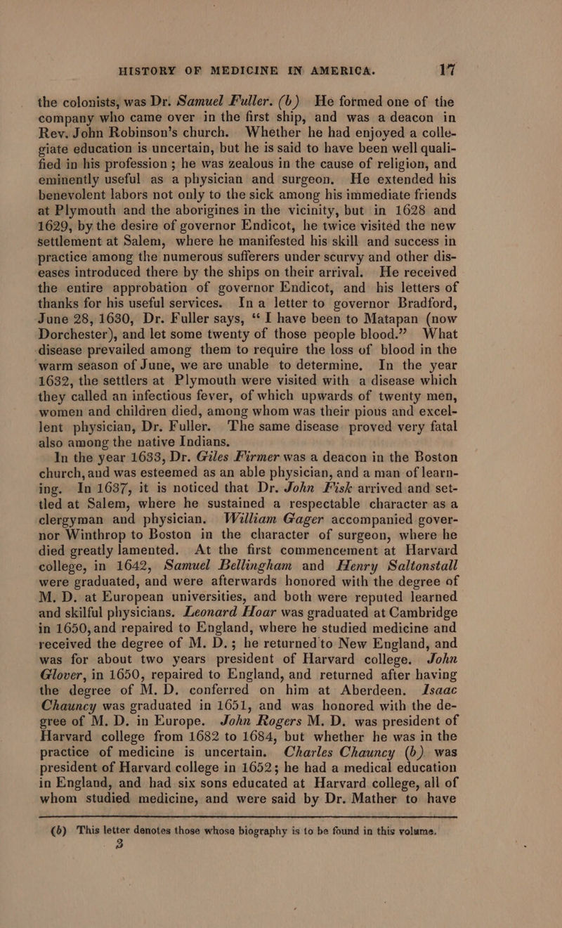 the colonists, was Dr. Samuel Fuller. (b) Ue formed one of the company who came over in the first ship, and was a deacon in Rev. John Robinson’s church. Whether he had enjoyed a colle- giate education is uncertain, but he is said to have been well quali- fied in his profession ; he was zealous in the cause of religion, and eminently useful as a physician and surgeon. He extended his benevolent labors not only to the sick among his immediate friends at Plymouth and the aborigines in the vicinity, but in 1628 and 1629, by the desire of governor Endicot, he twice visited the new settlement at Salem, where he manifested his skill and success in practice among the numerous sufferers under scurvy and other dis- eases introduced there by the ships on their arrival. He received the entire approbation of governor Endicot, and his letters of thanks for his useful services. Ina letter to governor Bradford, June 28, 1630, Dr. Fuller says, ‘* I have been to Matapan (now Dorchester), and let some twenty of those people blood.” What disease prevailed among them to require the loss of blood in the ‘warm season of June, we are unable to determine. In the year 1632, the settlers at Plymouth were visited with a disease which they called an infectious fever, of which upwards of twenty men, women and children died, among whom was their pious and excel- lent physician, Dr. Fuller. The same disease proved very fatal also among the native Indians. In the year 1633, Dr. Giles Firmer was a deacon in the Boston church, and was esteemed as an able physician, and a man of learn- ing. In 1637, it is noticed that Dr. John Fisk arrived and set- tled at Salem, where he sustained a respectable character as a clergyman and physician. William Gager accompanied gover- nor Winthrop to Boston in the character of surgeon, where he died greatly lamented. At the first commencement at Harvard college, in 1642, Samuel Bellingham and Henry Saltonstall were graduated, and were afterwards honored with the degree of M. D. at European universities, and both were reputed learned and skilful physicians. Leonard Hoar was graduated at Cambridge in 1650, and repaired to England, where he studied medicine and received the degree of M. D.; he returned to New England, and was for about two years president of Harvard college. John Glover, in 1650, repaired to England, and returned after having the degree of M. D. conferred on him at Aberdeen. Jsaac Chauncy was graduated in 1651, and was honored with the de- gree of M. D. in Europe. John Rogers M. D. was president of Harvard college from 1682 to 1684, but whether he was in the practice of medicine is uncertain. Charles Chauncy (b) was president of Harvard college in 1652; he had a medical education in England, and had six sons educated at Harvard college, all of whom studied medicine, and were said by Dr. Mather to have (6) This letter denotes those whose biography is to be found in this volume. 3