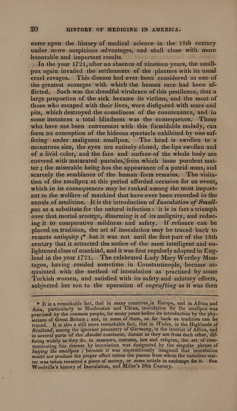 enter upon the history of medical science in the 18th century under more auspicious advantages, and shall close with more honorable and important results. In the year 1721, after an absence of nineteen years, the small- pox again invaded the settlements of the -planters with its usual cruel ravages. This disease had ever been considered as one of the greatest scourges with which the human race had been af- flicted. Such was the dreadful virulence of this pestilence, that a large proportion of the sick became its victims, and the most of those who escaped with their lives, were disfigured with scars and pits, which destroyed the comeliness of the countenance, and in some instances a total blindness was the consequence. ‘Those who have not been conversant with this formidable malady, can form no conception of the hideous spectacle exhibited by one suf- fering under malignant smallpox. © The head is swollen to a monstrous size, the eyes are entirely closed, the lips swollen and of a livid color, and the face and surface of the whole body are covered with maturated. pustules,‘from which issue purulent mat- ter ; the miserable being has the appearance of a putrid mass, and scarcely the semblance of the human form remains. \ The visita- tion of the smallpox at this period afforded occasion for an event, which in its consequences may be ranked among the most import- ant to the welfare of mankind that have ever been recorded in the annals of medicine. It is the introduction of Inoculation of Small- pox as a substitute for the natural: infection: itis in facta triumph over that mortal scourge, disarming it of its malignity, and reduc- ing it to: comparative «mildness and safety. If reliance can be placed on tradition, the art of inoculation may be traced back to remote antiquity ;* but it was not until the first part of the 18th century that it attracted the notice of the most intelligent and en- lightened class of mankind, and it was first regularly adopted in Eng- land in the year 1721... The celebrated Lady Mary Wortley Mon- tague, having resided sometime in Constantinople, became ac- quainted with the method: of inoculation as practised by some Turkish women, and satisfied with its safety and salutary effects, subjected her son to the operation of engrafting as it was then * It is a remarkable fact, that in many countries,in Europe, and in Africa and Asia, particularly in Hindoostan and China, inoculation for the smallpox was practised by the common people, for many years before its introduction by the phy- sicians of Great Britain ; and, in some of them, as far back as tradition can be traced. It is also a still more remarkable fact, that in Wales, in the Highlands of Scotland, among the ignorant peasantry of Germany, in the interior of Africa, and in several parts of the Asiatic continent, distant as they are from each other, dif- fering widely as they do, in manners, customs, law and religion, the art of com- municating this disease by inoculation was designated by the singular phrase of buying the smallpox ; because it was superstitiously imagined that inoculation would not produce the proper effect unless the person from whom the variolous mat- ter was taken received a piece of money, or some article in exchange for it. See Woodville’s history of Inoculation, and Miller’s 18th Century.