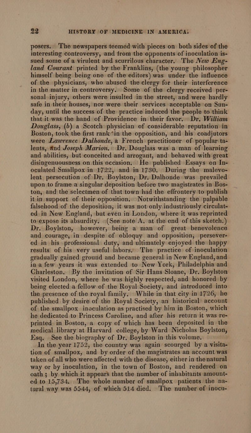 posers. ‘The newspapers teemed with pieces on both sides of the interesting controversy, and from the opponents of inoculation is- sued some of a virulent and scurrilous character. The New Eng- land Courant printed by the Franklins, (the young philosopher himself being being one of the editors) was under the influence of the physicians, who abused the clergy for their interference in the matter in controversy. Some of the clergy received per- sonal injury, others were insulted in the street, and were hardly safe in their houses, nor were their services acceptable on Sun- day, until the success of the practice induced the people to think that it-was the hand of Providence in their favor. Dr. William Douglass, (b) a Scotch physician of considerable reputation in Boston, took the first rank *in the opposition, and his coadjutors were Lawrence: Dalhonde, a French practitioner of popular ta- lents, and Joseph Marion. Dr. Douglass was a man of learning and abilities, but conceited and arrogant, and behaved with great disingenuousness on this occasion. He published Essays on In- oculated Smallpox in 1722, and im 1730. During the malevo- lent persecution of Dr. Boylston, Dr. Dalhonde was prevailed upon to frame a singular deposition before two magistrates in Bos- ton, and the selectmen of that town had the effrontery ‘to publish it-in support of their opposition. Notwithstanding the palpable falsehood of the deposition, it was not only industriously circulat- ed. in New England, but even in London, where it was reprinted to expose its absurdity. «(See note A. at the end of this sketch.) Dr. Boylston, however, being a man of great benevolence and courage, in despite of obloquy and opposition, persever- ed in his professional duty, and ultimately enjoyed the happy results of his very useful labors: The practice of inoculation gradually gained ground and became general in New England, and ina few years it was extended to New York, Philadelphia and Charleston. By the invitation of Sir Hans Sloane, Dr. Boylston visited London, where he was highly respected, and honored by being elected a fellow of the Royal Society, and introduced into the presence of the royal family. While in that city in 1726, he published by desire of the Royal Society, an historical account of the smallpox inoculation as practised by him in Boston, which he dedicated to Princess Caroline, and after his return it was re- printed in Boston, a copy of which has been deposited in the medical library at Harvard college, by Ward Nicholas Boylston, Esq. See the biography of Dr. Boylston in this volume. In the year 1752, the country was again scourged by a visita- tion of smallpox, and by order of the magistrates an account was taken of all who were affected with the disease, either in the natural way or by inoculation, in the town of Boston, and rendered on oath ; by which it appears that the number of inbabitants amount- ed to 15,734. .The whole number of smallpox patients the na- tural way was 5544, of which 514 died. The number of inocu-