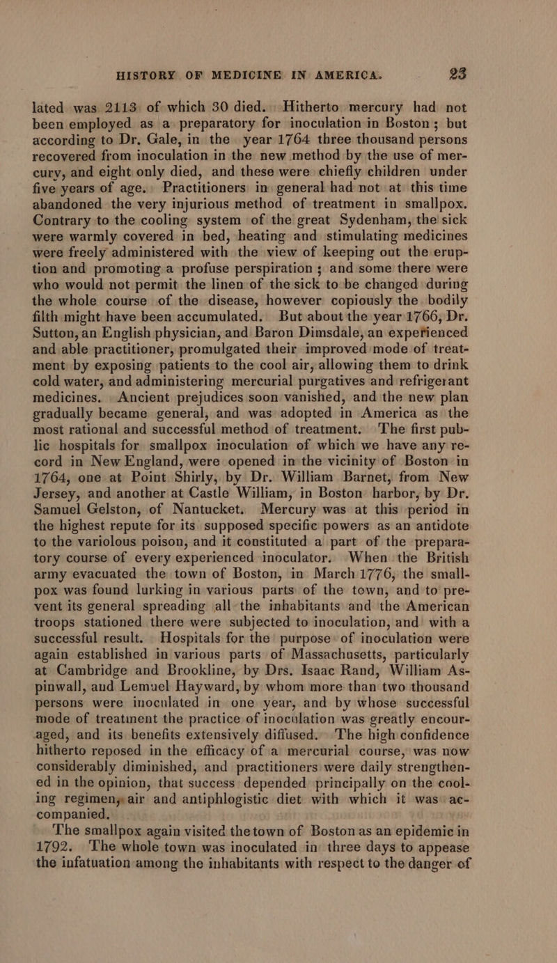 lated was 2113 of which 30 died. Hitherto. mercury had not been employed as a preparatory for inoculation in Boston; but according to Dr, Gale, in the year 1764 three thousand persons recovered from inoculation in the new method by the use of mer- cury, and eight only died, and these were chiefly children under five years of age. Practitioners in general had not at. this time abandoned the very injurious method of treatment in smallpox. Contrary to the cooling system of the great Sydenham, the sick were warmly covered in bed, heating and stimulating medicines were freely administered with the view of keeping out the erup- tion and promoting a profuse perspiration ; and some there were who would not permit the linen of the sick to be changed during the whole course of the disease, however copiously the bodily filth might have been accumulated. But about the year 1766, Dr. Sutton, an English physician, and Baron Dimsdale, an experienced and able practitioner, promulgated their improved mode of treat- ment by exposing patients to the cool air, allowing them to drink cold water, and administering mercurial purgatives and refrigerant medicines. Ancient prejudices soon vanished, and the new plan gradually became general, and was adopted in America as the most rational and successful method of treatment. The first pub- lic hospitals for smallpox inoculation of which we have any re- cord in New England, were opened in the vicinity of Boston in 1764, one at Point Shirly, by Dr. William Barnet, from New Jersey, and another at Castle William, in Boston harbor, by Dr. Samuel Gelston, of Nantucket. Mercury was at this period in the highest repute for its supposed specific powers as an antidote to the variolous poison, and it constituted a part of the prepara- tory course of every experienced inoculator. When the British army evacuated the town of Boston, in March 1776, the small- pox was found lurking in various parts of the town, and to pre- vent its general spreading all the inhabitants and the American troops stationed there were subjected to inoculation, and with a successful result. Hospitals for the’ purpose: of inoculation were again established in various parts of Massachusetts, particularly at Cambridge and Brookline, by Drs. Isaac Rand, William As- pinwall, and Lemuel Hayward, by whom more than two thousand persons were inoculated in one year, and by whose successful mode of treatinent the practice of inoculation was greatly encour- aged, and its benefits extensively diffused. The high confidence hitherto reposed in the efficacy of a mercurial course, was now considerably diminished, and practitioners were daily strengthen- ed in the opinion, that success depended. principally on the cool- ing regimeny air and antiphlogistic diet with which it was: ac- companied, The smallpox again visited thetown of Boston as an epidemic in 1792. ‘The whole town was inoculated in’ three days to appease the infatuation among the inhabitants with respect to the danger of