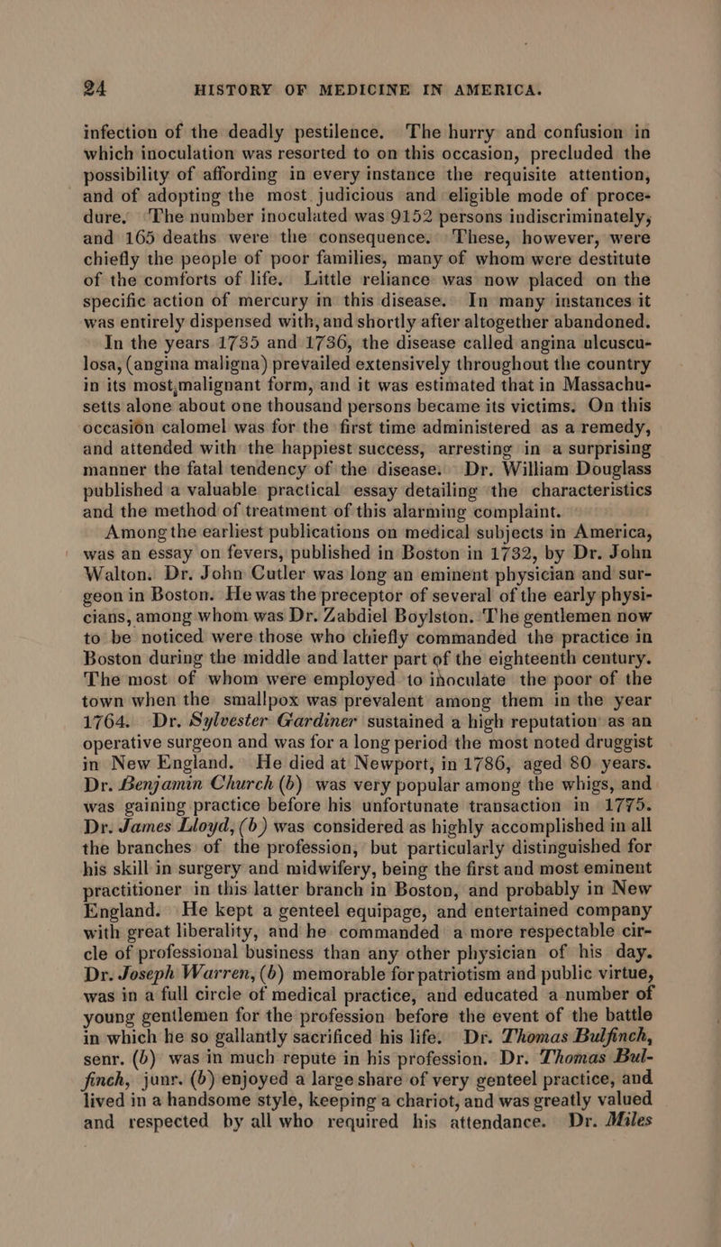 infection of the deadly pestilence. The hurry and confusion in which inoculation was resorted to on this occasion, precluded the possibility of affording in every instance the requisite attention, and of adopting the most, judicious and eligible mode of proce- dure, ‘The number inoculated was 9152 persons indiscriminately, and 165 deaths were the consequence. These, however, were chiefly the people of poor families, many of whom were destitute of the comforts of life. Little reliance was now placed on the specific action of mercury in this disease. In many instances it was entirely dispensed with, and shortly after altogether abandoned. In the years.1735 and 1736, the disease called angina ulcuscu- losa, (angina maligna) prevailed extensively throughout the country in its most,malignant form, and it was estimated that in Massachu- setts alone about one thousand persons became its victims. On this occasion calomel was for the first time administered as a remedy, and attended with the happiest success, arresting in a surprising manner the fatal tendency of the disease. Dr. William Douglass published a valuable practical essay detailing the characteristics and the method of treatment of this alarming complaint. Among the earliest publications on medical subjects in America, was an essay on fevers, published in Boston in 1732, by Dr. John Walton. Dr. John Cutler was long an eminent physician and suar- geon in Boston. He was the preceptor of several of the early physi- cians, among whom was Dr. Zabdiel Boylston. The gentlemen now to be noticed were those who chiefly commanded the practice in Boston during the middle and latter part of the eighteenth century. The most of whom were employed to inoculate the poor of the town when the smallpox was prevalent among them in the year 1764. Dr. Sylvester Gardiner sustained a high reputation’ as an operative surgeon and was for a long period the most noted druggist in New England. He died at Newport, in 1786, aged 80. years. Dr. Benjamin Church (6) was very popular among the whigs, and was gaining practice before his unfortunate transaction in 1775. Dr. James Lloyd, (6) was considered as highly accomplished in all the branches of the profession, but particularly distinguished for his skill in surgery and midwifery, being the first and most eminent practitioner in this latter branch in Boston, and probably in New England. He kept a genteel equipage, and entertained company with great liberality, and he commanded a more respectable cir- cle of professional business than any other physician of his day. Dr. Joseph Warren, (6) memorable for patriotism and public virtue, was in a full circle of medical practice, and educated a number of young gentlemen for the profession before the event of the battle in which he so gallantly sacrificed his life. Dr. Thomas Bulfinch, senr. (6) was in much repute in his profession. Dr. Thomas Bul- finch, junr. (6) enjoyed a large share of very genteel practice, and lived in a handsome style, keeping a chariot, and was greatly valued and respected by all who required his attendance. Dr. Miles