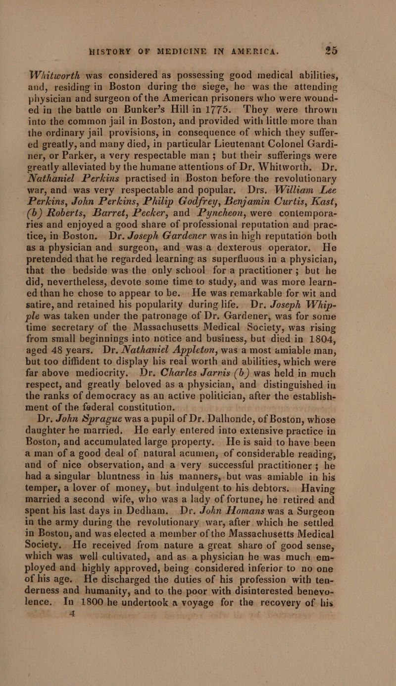 Whitworth was considered as possessing good medical abilities, and, residing in Boston during the siege, he was the attending physician and surgeon of the American prisoners who were wound- ed in the battle on Bunker’s Hill in 1775. They were thrown into the common jail in Boston, and provided with little more than the ordinary jail provisions, in consequence of which they suffer- ed greatly, and many died, in particular Lieutenant Colonel Gardi- ner, or Parker, a very respectable man 5 but their sufferings were greatly alleviated by the humane attentions of Dr. Whitworth. Dr. Nathaniel Perkins practised in Boston before the revolutionary war, and was very respectable and popular. Drs. William Lee Perkins, John Perkins, Philip Godfrey, Benjamin Curtis, Kast, (6) Roberts, Barret, Pecker, and Pyncheon, were contempora- ries and enjoyed a good share of professional reputation and prac- tice, in Boston. | Dr. Joseph Gardener was in high reputation both as a physician and surgeon, and was.a dexterous operator. He pretended that he regarded learning as superfluous in a physician, that the bedside was the only school for a practitioner ; but he did, nevertheless, devote some time to study, and was more learn- ed than he chose to appear to be.. He was remarkable for wit and satire, and retained his popularity during life. Dr. Joseph Whip- ple was taken under the patronage of Dr. Gardener, was for some time secretary of the Massachusetts Medical Society, was rising from small beginnings into notice and business, but died in 1804, aged 48 years. Dr. Nathaniel Appleton, was a most amiable man, but too diffident to display his real worth and abilities, which were far above mediocrity. Dr. Charles Jarvis (b) was held in much respect, and greatly beloved asa physician, and distinguished in the ranks of democracy as an active politician, after the establish- meut of the federal constitution. Dr. John Sprague was a pupil of Dr. Dalhonde, of Boston, whose daughter he married, He early entered into extensive practice in Boston, and accumulated large property. He is said to have been a man of a good deal of natural acumen, of considerable reading, and of nice observation, and a very successful practitioner; he had a singular bluntness in his manners, but was amiable in his temper, a lover of money, but indulgent to his debtors. Having married a second wife, who was a lady of fortune, he retired and spent his last days in Dedham. Dr. John Homans was a Surgeon in the army during the revolutionary war, after which he settled in Boston, and was elected a member of the Massachusetts Medical Society. He received from nature a great share of good sense, which was well cultivated, and as a physician he was much em- ployed and highly approved, being considered inferior to no one of his age. He discharged the duties of his profession with ten- derness and humanity, and to the poor with disinterested benevo- lence. In 1800.he undertook a voyage for the recoyery of. his