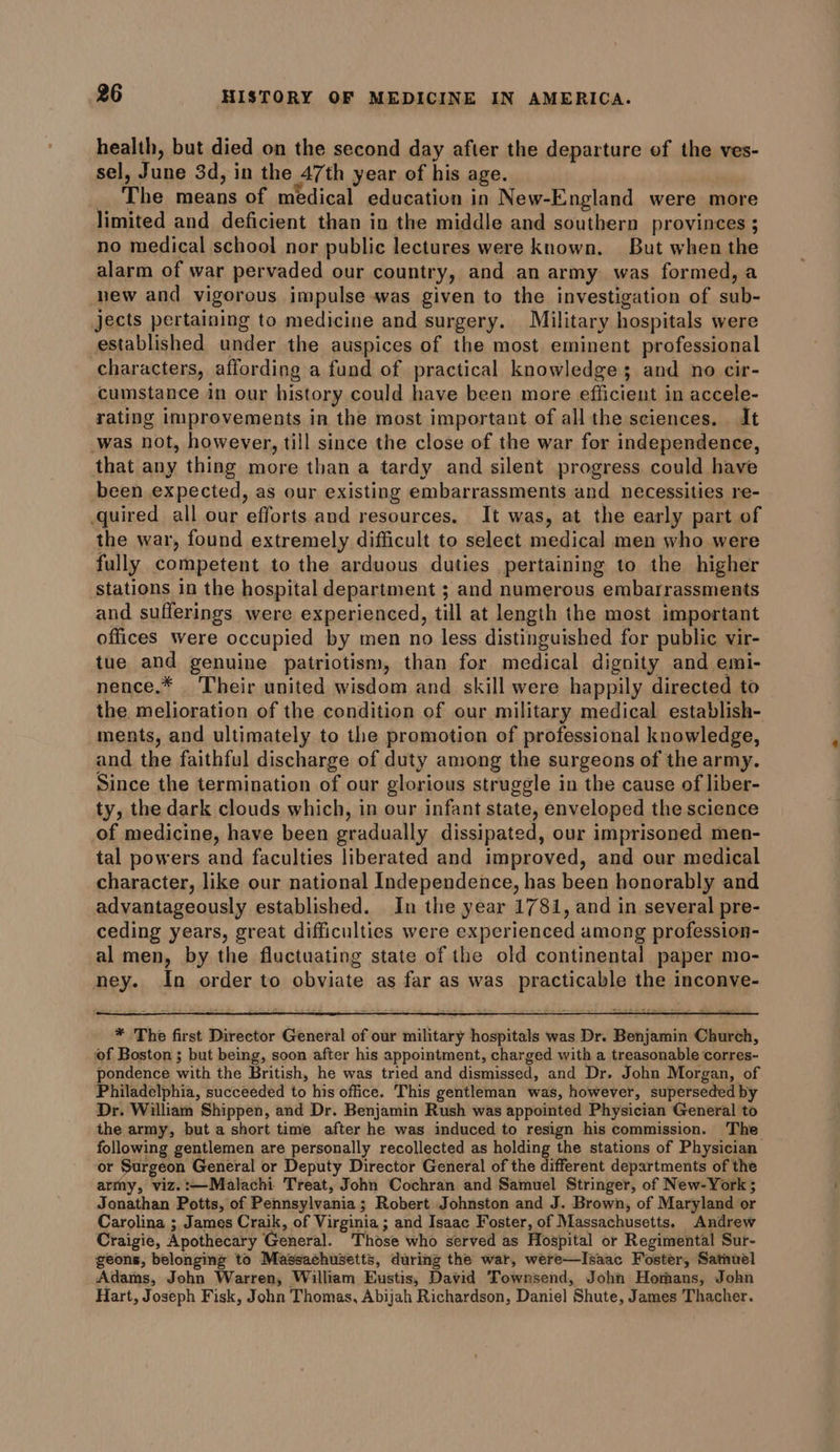 health, but died on the second day after the departure of the ves- sel, June 3d, in the 47th year of his age. _ The means of medical education in New-England were more limited and deficient than in the middle and southern provinces ; no medical school nor public lectures were known. But when the alarm of war pervaded our country, and an army was formed, a new and vigorous impulse was given to the investigation of sub- jects pertaining to medicine and surgery. Military hospitals were established under the auspices of the most eminent professional characters, affording a fund of practical knowledge; and no cir- cumstance in our history could have been more efficient in accele- rating improvements in the most important of all the sciences. It was not, however, till since the close of the war for independence, that any thing more than a tardy and silent progress could have been expected, as our existing embarrassments and necessities re- quired all our efforts and resources. It was, at the early part of the war, found extremely difficult to select medical men who were fully competent to the arduous duties pertaining to the higher stations in the hospital department ; and numerous embarrassments and sufferings were experienced, till at length the most important offices were occupied by men no less distinguished for public vir- tue and genuine patriotism, than for medical dignity and emi- nence.* Their united wisdom and skill were happily directed to the. melioration of the condition of our military medical establish- ments, and ultimately to the promotion of professional knowledge, and the faithful discharge of duty among the surgeons of the army. Since the termination of our glorious struggle in the cause of liber- ty, the dark clouds which, in our infant state, enveloped the science of medicine, have been gradually dissipated, our imprisoned men- tal powers and faculties liberated and improved, and our medical character, like our national Independence, has been honorably and advantageously established. In the year 1781, and in several pre- ceding years, great difficulties were experienced among profession- al men, by the fluctuating state of the old continental paper mo- ney. In order to obviate as far as was practicable the inconve- * The first Director General of our military hospitals was Dr. Benjamin Church, of Boston ; but being, soon after his appointment, charged with a treasonable corres- pondence with the British, he was tried and dismissed, and Dr. John Morgan, of Philadelphia, succeeded to his office. This gentleman was, however, superseded by Dr. William Shippen, and Dr. Benjamin Rush was appointed Physician General to the army, but a short time after he was induced to resign his commission. The following gentlemen are personally recollected as holding the stations of Physician or Surgeon General or Deputy Director General of the different departments of the army, viz.:—Malachi Treat, John Cochran and Samuel Stringer, of New-York 5 Jonathan Potts, of Pennsylvania; Robert Johnston and J. Brown, of Maryland or Carolina ; James Craik, of Virginia ; and Isaac Foster, of Massachusetts. Andrew Craigie, Apothecary General. Those who served as Hospital or Regimental Sur- geons, belonging to Massachusetts, during the war, were—Isaac Foster, Sathuel Adams, John Warren, William Eustis, David Townsend, John Homans, John Hart, Joseph Fisk, John Thomas, Abijah Richardson, Daniel Shute, James Thacher.