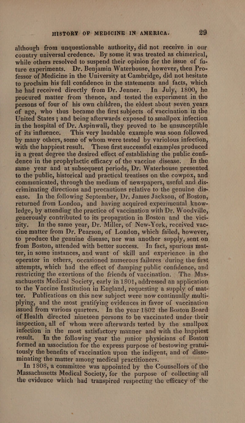 although from unquestionable authority, did not receive in our country universal credence. By some it was treated as chimerical, while others resolved to suspend their opinion for the issue of fu- ture experiments. Dr. Benjamin Waterhouse, however, then Pro- fessor of Medicine in the University at Cambridge, did not hesitate to proclaim his full confidence in the statements and facts, which he had received directly from Dr. Jenner. In July, 1800, he procured matter from thence, and tested the experiment in the persons of four of his own children, the eldest about seven years of age, who thus became the first subjects of vaccination in the United States ; and being afterwards exposed to smallpox infection in the hospital of Dr. Aspinwall, they proved to be unsusceptible of its influence. This very laudable example was soon followed by many others, some of whom were tested by variolous infection, with the happiest result. These first successful examples produced in a great degree the desired effect of establishing the public confi- dence in the prophylactic efficacy of the vaccine disease. In the same year and at subsequent periods, Dr. Waterhouse presented to the public, historical and practical treatises on the cowpox, and communicated, through the medium of newspapers, useful and. dis- criminating directions and precautions relative to the genuine dis- ease. In the following September, Dr. James Jackson, of Boston, returned from London, and having acquired experimental know- ledge, by attending the practice of vaccination with Dr. Woodville, generously contributed to its propagation in Boston and the. vici- nity. In the same year, Dr. Miller, of New-York, received vac- cine matter from Dr. Pearson, of London, which failed, however, to produce the genuine disease, nor was another supply, sent on from Boston, attended with better success. In fact, spurious mat- ter, in some instances, and want of skill and experience in the operator in others, occasioned numerous failures during the first attempts, which had the effect of damping publie confidence, and restricting the exertions of the friends of vaccination. The Mas- sachusetts Medical Society, early in 1801, addressed an application to the Vaccine Institution in England, requesting a supply of mat- ter. Publications on this new subject were now continually multi- plying, and the most gratifying evidences im favor of vaccination issued from various quarters. In the year 1802 the Boston Board of Health directed nineteen persons to be vaccinated under their inspection, all of whom were afterwards tested by the smallpox infection in the most satisfactory manner and with the happiest result, Inthe following year the junior physicians of Boston formed an association for the express purpose of bestowing gratui- tously the benefits of vaccination upon the indigent, and of disse- minating the matter among medical practitioners. In 1808, a committee was appointed by the Counsellors of the Massachusetts Medical Society, for the purpose of collecting all the evidence which had transpired respecting the efficacy of the