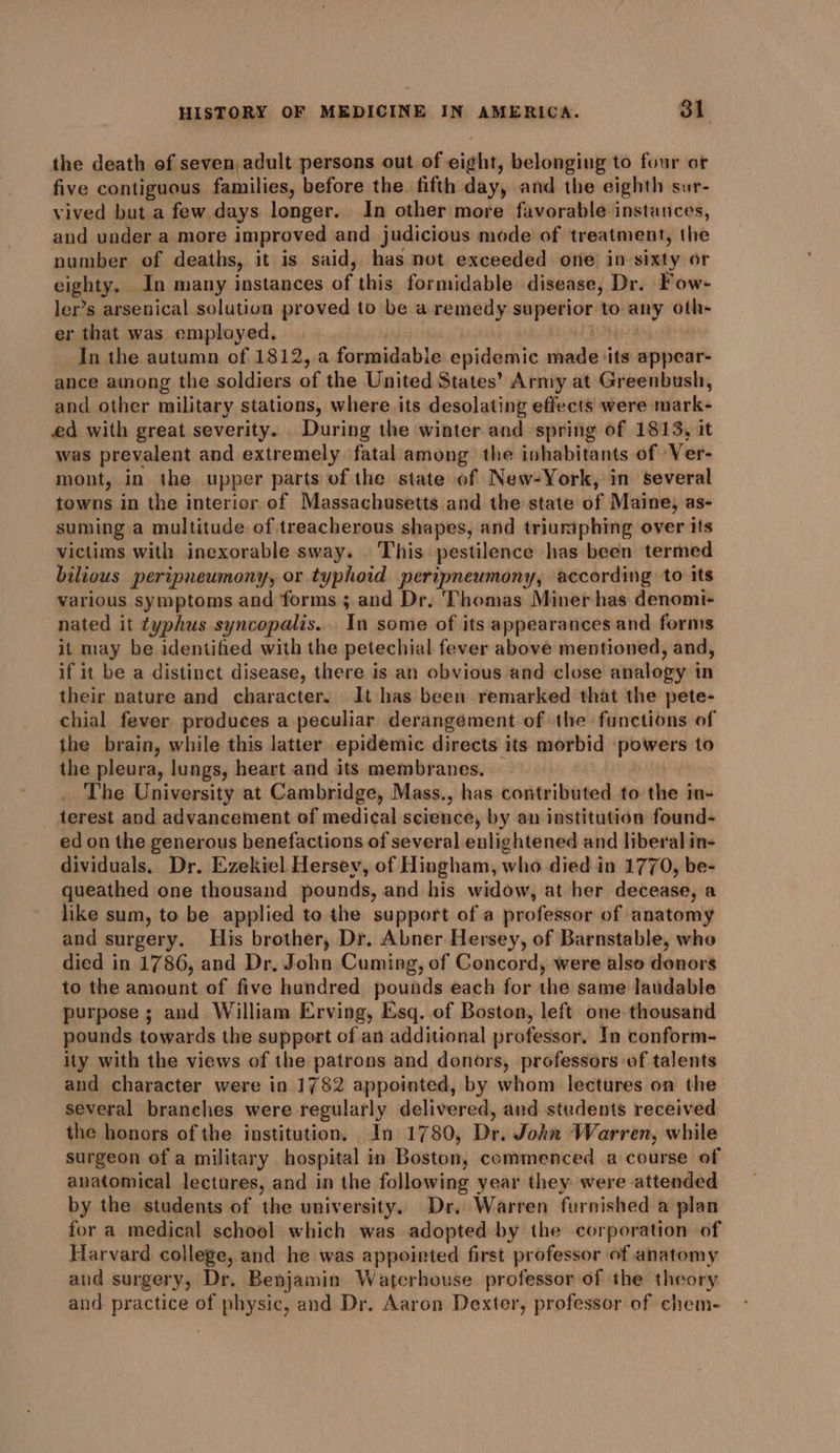 the death of seven,adult persons out of eight, belonging to four ot five contiguous families, before the. fifth day, and the eighth sur- vived but a few days longer. In other more favorable instances, and under a more improved and judicious mode of treatment, the number of deaths, it is said, has not exceeded one in sixty or eighty, In many instances of this formidable disease, Dr. Fow- ler’s arsenical solution proved to be a remedy superior to any oth- er that was employed, In the autumn of 1812, a formidable epidemic made its appear- ance ainong the soldiers of the United States’ Army at Greenbush, and other military stations, where its desolating effects were mark- ed with great severity. During the winter and spring of 1813, it was prevalent and extremely fatal among the inhabitants of Ver- mont, in the upper parts of the state of New-York, in several towns in the interior of Massachusetts and the state of Maine, as- suming a multitude of treacherous shapes, and triumphing over its victims with inexorable sway. ‘This pestilence has been termed bilious peripneumony, or typhoid peripneumony, according to its various symptoms and forms ; and Dr. Thomas Miner has denomi- nated it typhus syncopalis. In some of its appearances and forms it may be identified with the petechial fever above mentioned, and, if it be a distinct disease, there is an obvious and close analogy in their nature and character. It has been remarked that the pete- chial fever produces a peculiar derangement of the functions of the brain, while this latter epidemic directs its morbid powers to the pleura, lungs, heart and its membranes. The University at Cambridge, Mass., has contributed to the in- terest and advancement of medical science, by an institution found- ed on the generous benefactions of several enlightened and liberal in- dividuals, Dr. Ezekiel Hersey, of Hingham, who died in 1770, be- queathed one thousand pounds, and his widow, at her deveaséyie like sum, to be applied to the support of a professor of anatomy and surgery. His brother, Dr. Abner Hersey, of Barnstable, who died in 1786, and Dr, John Cuming, of Concord, were also donors to the amount of five hundred pounds each for the same laudable purpose; and William Erving, Esq. of Boston, left one thousand pounds towards the support of an additional professor. In conform- ity with the views of the patrons and donors, professors of talents and character were in 1782 appointed, by whom lectures on the several branches were regularly delivered, and students received the honors of the institution. In 1780, Dr. John Warren, while surgeon of a military hospital in Boston, commenced a course of anatomical lectures, and in the following year they were attended by the students of the university. Dr, Warren furnished a plan for a medical school which was adopted by the corporation of Harvard college, and he was appointed first professor of anatomy and surgery, Dr. Benjamin Waterhouse professor of the theory and practice of physic, and Dr. Aaron Dexter, professor of chem-