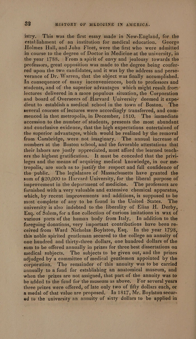 istry. This was the first essay made in New-England, for the establishment of an institution for medical education. George Holmes Hall, and John Fleet, were the first who were admitted in course to the degree of Doctor in Medicine at the university, in the year 1788. From a spirit of envy and jealousy towards the professors, great opposition was made to the degree being confer- red upon the two candidates, and it was by the address and perse- verance of Dr. Warren, that the object was finally accomplished. © In consequence of many inconveniences, both to professors and students, and of the superior advantages which might result from: lectures delivered in a more populous situation, the Corporation and board of Overseers of Harvard University deemed it expe- dient to establish a medical school in the town of Boston. The several courses of lectures were accordingly transferred, and com- menced in that metropolis, in December, 1810. The immediate accession to the number of students, presents the most abundant and conclusive evidence, that the high expectations entertained of the superior advantages, which would be realized by the removal from Cambridge, were not imaginary. ‘The annual increase of numbers at the Boston school, and the favorable attestations that their labors are justly appreciated, must afford the learned teach- ers the highest gratification. It must be conceded that the privi- leges and the means of acquiring medical knowledge, in our me- tropolis, are such as to justify the respect and full confidence of the public. The legislature of Massachusetts have granted the sum of $20,000 to Harvard University, for the liberal purpose of improvement in the department of medicine. The professors are furnished with a very valuable and extensive chemical apparatus, which, by recent improvements and additions, is supposed to be most complete of any to be found in the United. States. The university is also indebted to the liberality of Elias H. Derby, | Esq. of Salem, for a fine collection of curious imitations in wax of various parts of the human body from Italy. In addition to the foregoing donations, very important contributions have been re- ceived from Ward Nicholas Boylston, Esq. In the year 1798, this noble spirited gentleman secured to the college an annuity of one hundred and thirty-three dollars, one hundred dollars of the sum to be offered annually in prizes for three best dissertations on medical subjects. The subjects to be given out, and the prizes adjudged by a committee of medical gentlemen appointed by the corporation, The remainder of this annuity was to be carried annually to a fund for establishing an anatomical museum, and when the prizes are not assigned, that part of the annuity was to be added to the fund for the museum as above. For several years three prizes were offered, of late only two of fifty dollars each, or a medal of that value are proposed. In 1817, Mr. Boylston secur- ed to the university an annuity of sixty dollars to be applied in