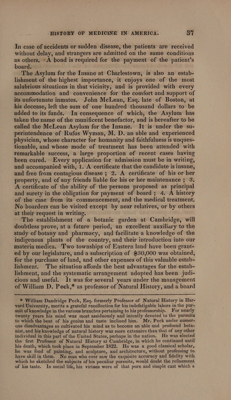 In case of accidents or sudden disease, the patients are received without delay, and strangers are admitted on the same conditions as others. »A bond is required for the payment of the patient’s board. The Asylum for the Insane at Charlestown, is also an estab- lishment of the highest importance, it enjoys one of the most salubrious situations in that vicinity, and is provided with every accommodation and convenience for the comfort and support of its unfortunate inmates. John McLean, Esq. late of Boston, at his decease, left the sum of one hundred thousand dollars to be added to its funds. In consequence of which, the Asylum has taken the name of the munificent benefactor, and is hereafter to be called the McLean Asylum for the Insane. It is under the su- perintendence of Rufus Wyman, M. D. an able and experienced physician, whose character for humanity and faithfulness is unques- tionable, and whose mode of treatment has been attended with remarkable success, a large proportion of recent cases having been cured. Every application for admission must be in writing, and accompanied with, 1. A certificate that the candidate is insane, and free from contagious disease ; 2. A certificate of his or her property, and of any friends liable for his or her maintenance 3 3. A certificate of the ability of the persons proposed as principal and surety in the obligation for payment of board; 4. A history of the case from its commencement, and the medical treatment. No boarders can be visited except by near relatives, or by others at their request in writing. The establishment of a botanic garden at Cambridge, will doubtless prove, at a future period, an excellent auxiliary to the study of botany and pharmacy, and facilitate a knowledge of the indigenous plants of the country, and their introduction into our materia medica. Two townships of Eastern land have been grant- ed by our legislature, and a subscription of $30,000 was obtained, for the purchase of land, and other expenses of this valuable estab- lishment. The situation affords the best advantages for the estab- lishment, and the systematic arrangement adopted has been judi- cious and useful. It was for several years under the management of William D. Peck,* as professor of Natural History, and a board * William Dandridge Peck, Esq. formerly Professor of Natural History in Har- vard University, merits a grateful recollection for his indefatigable labors in the pur- suit of knowledge in the various branches pertaining to his professorship. For nearly twenty years his mind was most assiduously and intently devoted to the pursuits to which the bent of his genius and taste inclined him. Mr. Peck under numer- ous disadvantages so cultivated his mind as to become an able and profound bota- nist, and his knowledge of natural history was more extensive than that of any other individual in this part of the United States, perhaps in the nation. He was elected the first Professor of Natural History at Cambridge, in which he continued until his death, which took place in September 1822. He was a good classical scholar, he was fond of painting, and sculpture, and architecture, without professing to have skill in them. No man who ever saw the exquisite accuracy and fidelity with which he sketched the subjects of his peculiar pursuits, would doubt the refinement of his taste. In social life, his virtues were of that pure and simple cast which a