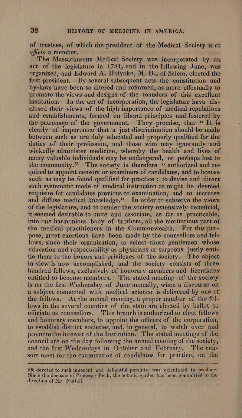 of trustees, of which the president of the Medical Society is ez officio a member. The Massachusetts Medical Society was incorporated by an act of the legislature in 1781, and in the following June, was organized, and Edward A. Holyoke, M. D., of Salem, elected the first president. By several subsequent acts the constitution and by-laws have been so altered and reformed, as more effectually to promote the views and designs of the founders of this excellent institution. In the act of incorporation, the legislature have dis- closed their views of the high importance of medical regulations and establishments, formed on liberal principles and fostered by the patronage of the government. They premise, that ‘ It is clearly of importance that a just discrimination should be made between such as are duly educated and properly qualified for the duties of their profession, and those who may ignorantly and wickedly administer medicine, whereby the health and lives of many valuable individuals may be endangered, or perhaps lost to the community.” The society is therefore ‘‘ authorized and re- quired to appoint censors or examiners of candidates, and to license such as may be found qualified for practice ; to devise and direct such systematic mode of medical instruction as might be deemed requisite for candidates previous to examination, and to increase and diffuse medical knowledge.” In order to subserve the views of the legislature, and to render the society extensively beneficial, it seemed desirable to unite and associate, as far as practicable, into one harmonious body of brothers, all the meritorious part of the medical practitioners in the Commonwealth. For this pur- pose, great exertions have been made by the counsellors and fel- lows, since their organization, to select those gentlemen whose education and respectability as physicians or surgeons justly enti- tle them to the honors and privileges of the society. ‘The object in view is now accomplished, and the society consists of three hundred fellows, exclusively of honorary members and licentiates entitled to become members. The stated meeting of the society is on the first Wednesday of June annually, when a discourse on a subject connected with medical science is delivered by one of the fellows. At the annual meeting, a proper number of the fel- lows in the several counties of the state are elected by ballot to officiate as counsellors, This branch is authorized to elect fellows and honorary members, to appoint the officers of the corporation, to establish district societies, and, in general, to watch over and promote the interest of the Institution. The stated meetings of the council are on the day following the annual meeting of the society, and the first Wednesdays in October and February. The cen- sors meet for the examination of candidates for practice, on the life devoted to such innocent and delightful pursuits, was calculated to produce. Since the decease of Professor Peck, the botanic garden has been committed to the direction of Mr. Nuttall.