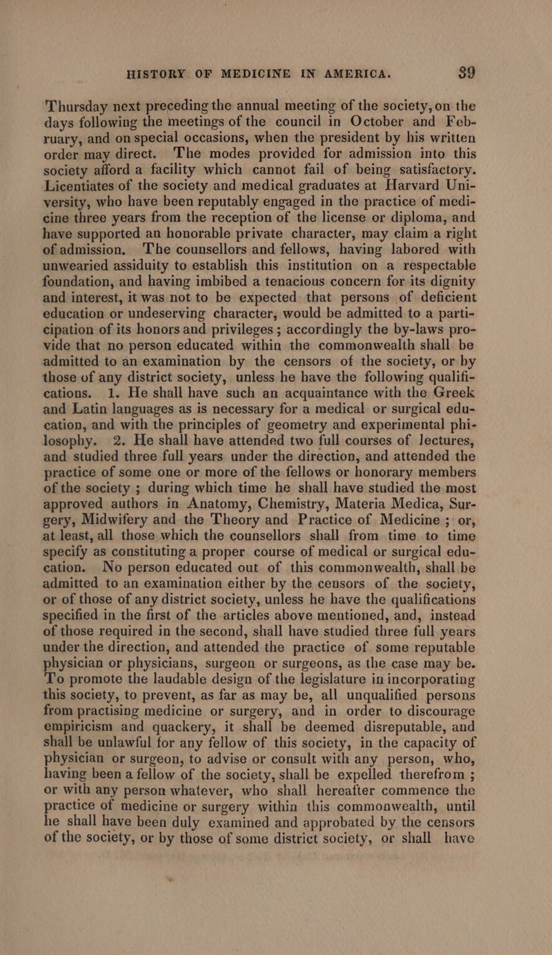 Thursday next preceding the annual meeting of the society, on the days following the meetings of the council in October and Feb- ruary, and on special occasions, when the president by his written order may direct. The modes provided for admission into this society afford a facility which cannot fail of being satisfactory. Licentiates of the society and medical graduates at Harvard Uni- versity, who have been reputably engaged in the practice of medi- cine three years from the reception of the license or diploma, and have supported an honorable private character, may claim a right of admission. ‘The counsellors and fellows, having labored with unwearied assiduity to establish this institution on a respectable foundation, and having imbibed a tenacious concern for its dignity and interest, it was not to be expected that persons of deficient education or undeserving character, would be admitted to a parti- cipation of its honors and privileges ; accordingly the by-laws pro- vide that no person educated within the commonwealth shall be admitted to an examination by the censors of the society, or by those of any district society, unless he have the following qualifi- cations. 1. He shall have such an acquaintance with the Greek and Latin languages as is necessary for a medical or surgical edu- cation, and with the principles of geometry and experimental phi- losophy. 2. He shall have attended two full courses of Jectures, and studied three full years under the direction, and attended the practice of some one or more of the fellows or honorary members of the society ; during which time he shall have studied the most approved authors in Anatomy, Chemistry, Materia Medica, Sur- gery, Midwifery and the Theory and Practice of Medicine ; or, at least, all those which the counsellors shall from time to time specify as constituting a proper course of medical or surgical edu- cation. No person educated out of this commonwealth, shall be admitted to an examination either by the censors of the society, or of those of any district society, unless he have the qualifications specified in the first of the articles above mentioned, and, instead of those required in the second, shall have studied three full years under the direction, and attended the practice of some reputable physician or physicians, surgeon or surgeons, as the case may be. To promote the laudable design of the legislature in incorporating this society, to prevent, as far as may be, all unqualified persons from practising medicine or surgery, and in order to discourage empiricism and quackery, it shall be deemed disreputable, and shall be unlawful for any fellow of this society, in the capacity of physician or surgeon, to advise or consult with any person, who, having been a fellow of the society, shall be expelled therefrom ; or with any person whatever, who shall hereafter commence the practice of medicine or surgery within this commoawealth, until he shall have been duly examined and approbated by the censors of the society, or by those of some district society, or shall have
