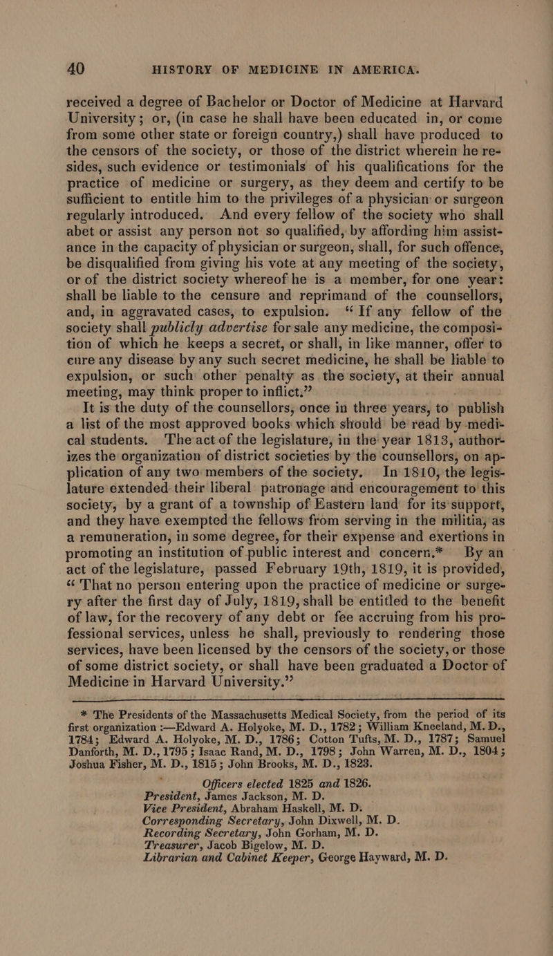 received a degree of Bachelor or Doctor of Medicine at Harvard University ; or, (in case he shall have been educated in, or come from some other state or foreign country,) shall have produced to the censors of the society, or those of the district wherein he re- sides, such evidence or testimonials of his qualifications for the practice of medicine or surgery, as they deem and certify to be sufficient to entitle him to the privileges of a physician or surgeon regularly introduced. And every fellow of the society who shall abet or assist any person not so qualified, by affording him assist- ance in the capacity of physician or surgeon, shall, for such offence, be disqualified from giving his vote at any meeting of the society, or of the district society whereof he is a member, for one year: shall be liable to the censure and reprimand of the counsellors, and, in aggravated cases, to expulsion. “ If any fellow of the society shall publicly advertise for sale any medicine, the composi- tion of which he keeps a secret, or shall, in like manner, offer to cure any disease by any such secret medicine, he shall be lable to expulsion, or such other penalty as the society, at their annual meeting, may think proper to inflict.” | | It is the duty of the counsellors, once in three years, to publish a list of the most approved books which should be read by -medi- cal students. The act of the legislature, in the year 1813, author- izes the organization of district societies by the counsellors, on ap- plication of any two members of the society. In 1810, the legis- lature extended their liberal patronage and encouragement to this society, by a grant of a township of Eastern land’ for its support, and they have exempted the fellows from serving in the militia, as a remuneration, in some degree, for their expense and exertions in promoting an institution of public interest and concern.* By an act of the legislature, passed February 19th, 1819, it is provided, ‘¢ That no person entering upon the practice of medicine or surge- ry after the first day of July, 1819, shall be entitled to the benefit of law, for the recovery of any debt or fee accruing from his pro- fessional services, unless he shall, previously to rendering those services, have been licensed by the censors of the society, or those of some district society, or shall have been graduated a Doctor of Medicine in Harvard University.” * The Presidents of the Massachusetts Medical Society, from the period of its first organization :—Edward A. Holyoke, M. D., 1782; William Kneeland, M. D., 1784; Edward A. Holyoke, M. D., 1786; Cotton Tufts, M. D., 1787; Samuel Danforth, M. D., 1795; Isaac Rand, M. D., 1798; John Warren, M. D., 1804; Joshua Fisher, M. D., 1815; John Brooks, M. D., 1823. ‘ Officers elected 1825 and 1826. President, James Jackson, M. D. ; Vice President, Abraham Haskell, M. D. Corresponding Secretary, John Dixwell, M, D. Recording Secretary, John Gorham, M. D. Treasurer, Jacob Bigelow, M. D. ; Librarian and Cabinet Keeper, George Hayward, M. D.