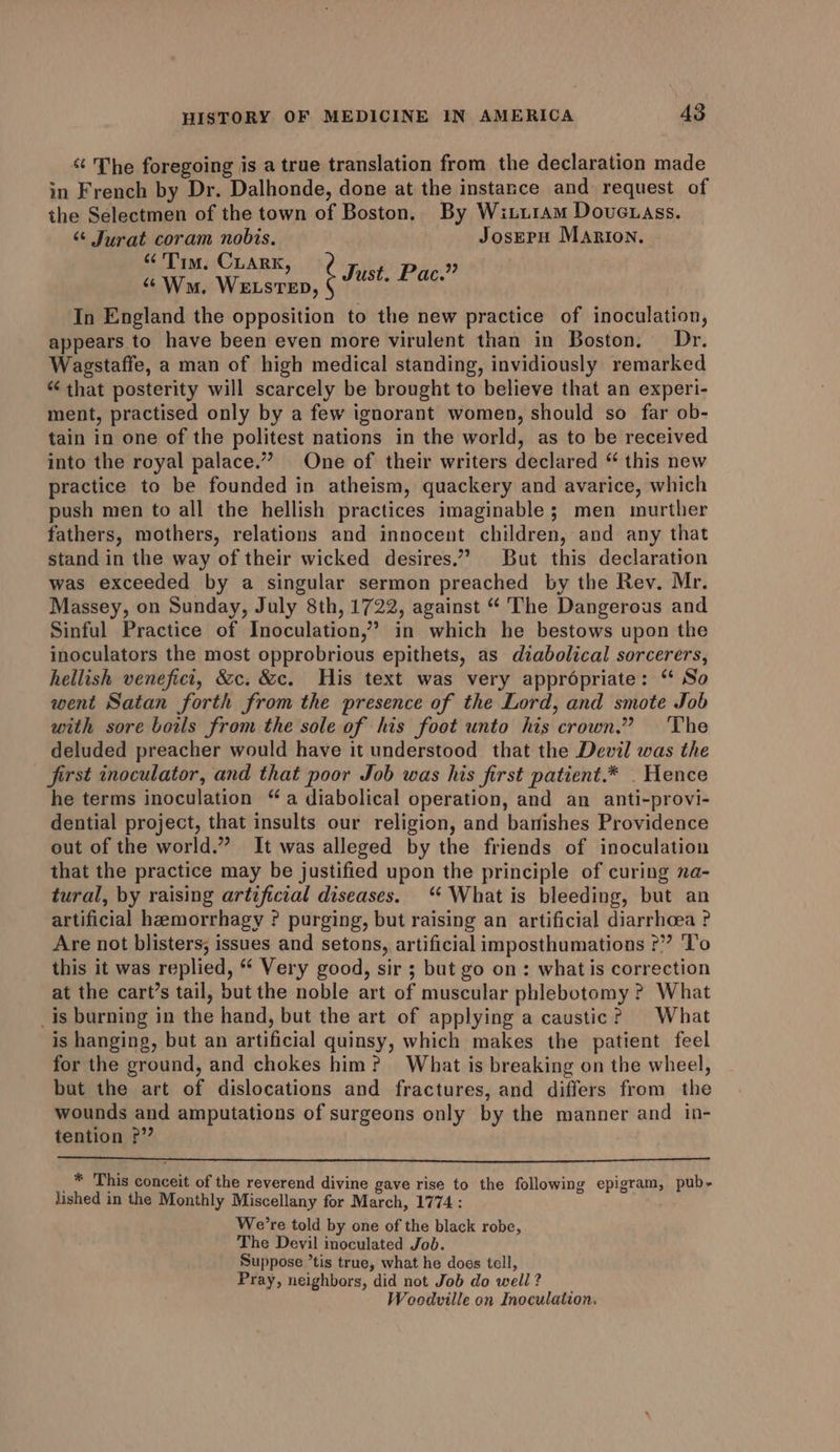 ‘¢ The foregoing is a true translation from the declaration made in French by Dr. Dalhonde, done at the instance and request of the Selectmen of the town of Boston. By Witi1am Doucuass. “ Jurat coram nobis. JosEPpH Marion. “Tim, CLARK : ? Just. Pac.” ‘Wm. WELSTED, In England the opposition to the new practice of inoculation, appears to have been even more virulent than in Boston. Dr. Wagstaffe, a man of high medical standing, invidiously remarked “that posterity will scarcely be brought to believe that an experi- ment, practised only by a few ignorant women, should so far ob- tain in one of the politest nations in the world, as to be received into the royal palace.” One of their writers declared “ this new practice to be founded in atheism, quackery and avarice, which push men to all the hellish practices imaginable; men murther fathers, mothers, relations and innocent children, and any that stand in the way of their wicked desires.” But this declaration was exceeded by a singular sermon preached by the Rev. Mr. Massey, on Sunday, July 8th, 1722, against “ The Dangerous and Sinful Practice of Inoculation,” in which he bestows upon the inoculators the most opprobrious epithets, as diabolical sorcerers, hellish venefici, &amp;c. &amp;c. His text was very appropriate: ‘ So went Satan forth from the presence of the Lord, and smote Job with sore boils from the sole of his foot unto his crown.” The deluded preacher would have it understood that the Devil was the first inoculator, and that poor Job was his first patient.* _ Hence he terms inoculation “a diabolical operation, and an anti-provi- dential project, that insults our religion, and banishes Providence out of the world.” It was alleged by the friends of inoculation that the practice may be justified upon the principle of curing na- tural, by raising artificial diseases. ‘‘ What is bleeding, but an artificial heemorrhagy ? purging, but raising an artificial diarrhoea ? Are not blisters; issues and setons, artificial imposthumations ?” To this it was replied, “ Very good, sir ; but go on: what is correction at the cart’s tail, but the noble art of muscular phlebotomy ? What _is burning in the hand, but the art of applying a caustic? What is hanging, but an artificial quinsy, which makes the patient feel for the ground, and chokes him? What is breaking on the wheel, but the art of dislocations and fractures, and differs from the wounds and amputations of surgeons only by the manner and in- tention ?” _* This conceit of the reverend divine gave rise to the following epigram, pub- lished in the Monthly Miscellany for March, 1774: We’re told by one of the black robe, The Devil inoculated Job. Suppose ’tis true, what he does tell, Pray, neighbors, did not Job do well ? Woodville on Inoculation.