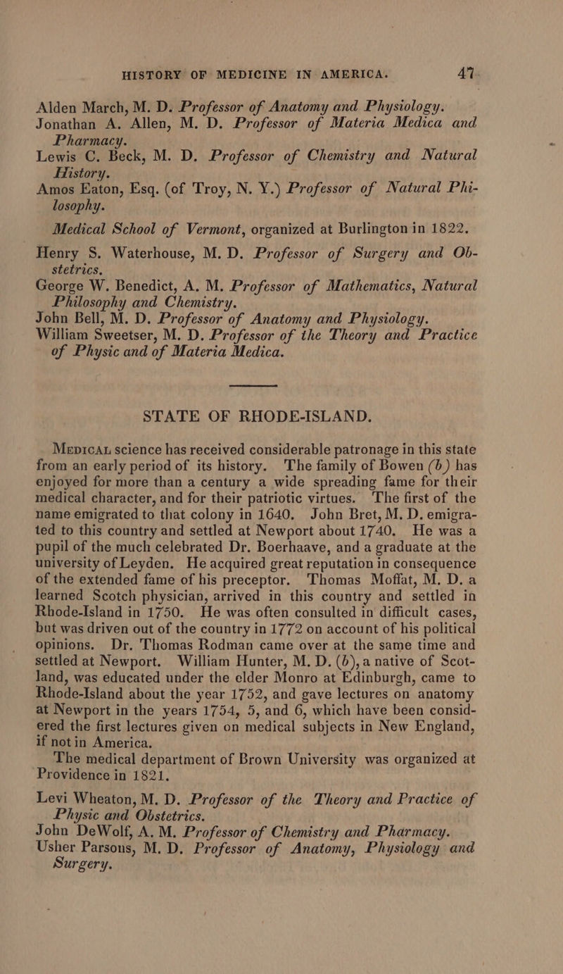 Alden March, M. D. Professor of Anatomy and Physiology. Jonathan A. Allen, M. D. Professor of Materia Medica and Pharmacy. Lewis C. Beck, M. D. Professor of Chemistry and Natural History. Amos Eaton, Esq. (of Troy, N. Y.) Professor of Natural Phi- losophy. Medical School of Vermont, organized at Burlington in 1822. Henry S. Waterhouse, M.D. Professor of Surgery and Ob- stetrics. George W. Benedict, A. M. Professor of Mathematics, Natural Philosophy and Chemistry. John Bell, M. D. Professor of Anatomy and Physiology. William Sweetser, M. D. Professor of ithe Theory and Practice of Physic and of Materia Medica. STATE OF RHODE-ISLAND. Mepicau science has received considerable patronage in this state from an early period of its history. The family of Bowen (0) has enjoyed for more than a century a wide spreading fame for their medical character, and for their patriotic virtues. The first of the name emigrated to that colony in 1640, John Bret, M. D. emigra- ted to this country and settled at Newport about 1740. He was a pupil of the much celebrated Dr. Boerhaave, and a graduate at the university of Leyden. He acquired great reputation in consequence of the extended fame of his preceptor. Thomas Moffat, M. D.a learned Scotch physician, arrived in this country and settled in Rhode-Island in 1750. He was often consulted in difficult cases, but was driven out of the country in 1772 on account of his political opinions. Dr, Thomas Rodman came over at the same time and settled at Newport. William Hunter, M. D. (0), a native of Scot- land, was educated under the elder Monro at Edinburgh, came to Rhode-Island about the year 1752, and gave lectures on anatomy at Newport in the years 1754, 5, and 6, which have been consid- ered the first lectures given on medical subjects in New England, if not in America. The medical department of Brown University was organized at Providence in 1821. Levi Wheaton, M. D. Professor of the Theory and Practice of Physic and Obstetrics. John DeWolf, A. M. Professor of Chemistry and Pharmacy. Usher Parsons, M. D. Professor of Anatomy, Physiology and Surgery.