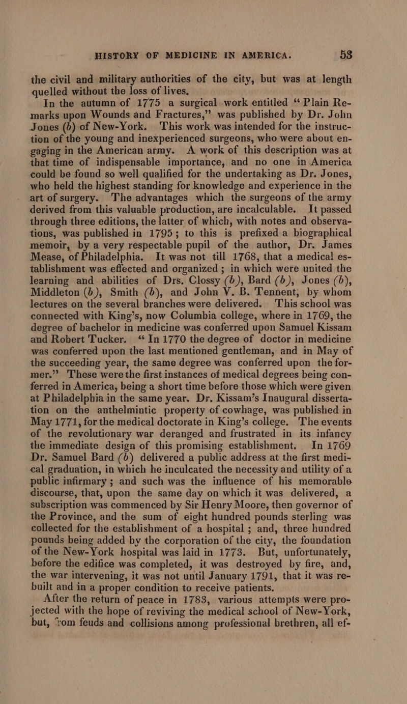 the civil and military authorities of the city, but was at length quelled without the loss of lives, | In the autumn of 1775 a surgical work entitled ‘* Plain Re- marks upon Wounds and Fractures,”” was published by Dr. John Jones (6) of New-York. This work was intended for the instruc- tion of the young and inexperienced surgeons, who were about en- gaging in the American army. A work of this description was at that time of indispensable importance, and no one in America could be found so well qualified for the undertaking as Dr. Jones, who held the highest standing for knowledge and experience in the art of surgery. The advantages which the surgeons of the army derived from this valuable production, are incalculable. It passed through three editions, the latter of which, with notes and observa- tions, was published in 1795; to this is prefixed a biographical memoir, by a very respectable pupil of the author, Dr. James Mease, of Philadelphia. It was not till 1768, that a medical es- tablishment was effected and organized ; in which were united the learning and abilities of Drs. Clossy (6), Bard (6), Jones (6), Middleton (6), Smith (6), and John V. B. Tennent, by whom lectures on the several branches were delivered. ‘This school was connected with King’s, now Columbia college, where in 1769, the degree of bachelor in medicine was conferred upon Samuel Kissam and Robert Tucker. ‘* In 1770 the degree of doctor in medicine was conferred upon the last mentioned gentleman, and in May of the succeeding year, the same degree was conferred upon the for- mer.”” These were the first instances of medical degrees being con- ferred in America, being a short time before those which were given at Philadelphia in the same year. Dr. Kissam’s Inaugural disserta- tion on the anthelmintic property of cowhage, was published in May 1771, for the medical doctorate in King’s college. The events of the revolutionary war deranged and frustrated in its infancy the immediate design of this promising establishment. In 1769 Dr. Samuel Bard (6) delivered a public address at the first medi- cal graduation, in which he inculcated the necessity and utility of a public infirmary ; and such was the influence of his memorable discourse, that, upon the same day on which it was delivered, a subscription was commenced by Sir Henry Moore, then governor of the Province, and the sum of eight hundred pounds sterling was collected for the establishment of a hospital ; and, three hundred pounds being added by the corporation of the city, the foundation of the New-York hospital was laid in 1773. But, unfortunately, before the edifice was completed, it was destroyed by fire, and, the war intervening, it was not until January 1791, that it was re- built and in a proper condition to receive patients. After the return of peace in 1783, various attempts were pro- jected with the hope of reviving the medical school of New-York, but, ‘rom feuds and collisions among professional brethren, all ef-