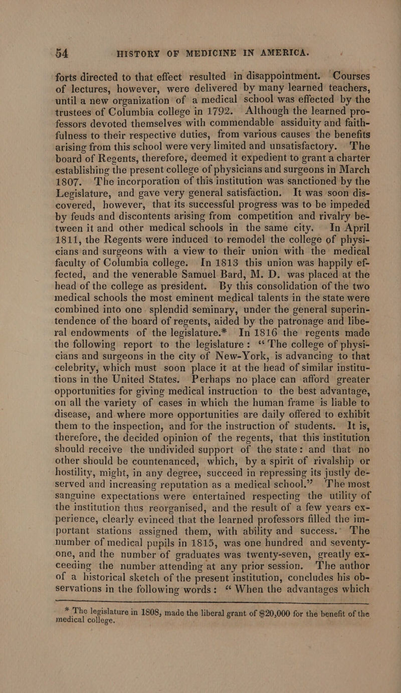 forts directed to that effect resulted in disappointment. Courses of lectures, however, were delivered by many learned teachers, until a new organization of a medical school was effected by the trustees of Columbia college in 1792. Although the learned pro- fessors devoted themselves with commendable assiduity and faith- fulness to their respective duties, from various causes the benefits arising from this school were very limited and unsatisfactory. The board of Regents, therefore, deemed it expedient to grant a charter establishing the present college of physicians and surgeons in March 1807. The incorporation of this institution was sanctioned by the Legislature, and gave very general satisfaction. It was soon dis- covered, however, that its successful progress was to be impeded by feuds and discontents arising from competition and rivalry be- tween it and other medical schools in the same city. In April 1811, the Regents were induced to remodel the college of physi- cians and surgeons with a view to their union with the medical faculty of Columbia college. In 1813 this union was happily ef- fected, and the venerable Samuel Bard, M. D. was placed at the head of the college as president. By this consolidation of the two medical schools the most eminent medical talents in the state were combined into one. splendid seminary, under the general superin- tendence of the board of regents, aided by the patronage and libe- ral endowments of the legislature.*. In 1816 the regents made the following report to the legislature: ‘‘ The college of physi- cians and surgeons in the city of New-York, is advancing to that celebrity, which must soon place it at the head of similar institu- tions in the United States. Perhaps no place can afford greater opportunities for giving medical instruction to the best advantage, on all the variety of cases in which the human frame is liable to disease, and where more opportunities are daily offered to exhibit them to the inspection, and for the instruction of students. It is, therefore, the decided opinion of the regents, that this institution should receive the undivided support of the state: and that no other should be countenanced, which, by a spirit of rivalship or hostility, might, in any degree, succeed in repressing its justly de- served and increasing reputation as a medical school.” ‘The most sanguine expectations were entertained respecting the utility of the institution thus reorganised, and the result of a few years ex- perience, clearly evinced that the learned professors filled the im- portant stations assigned them, with ability and success.” The number of medical pupils in 1815, was one hundred and seventy- one, and the number of graduates was twenty-seven, greatly ex- ceeding the number attending at any prior session. The author of a historical sketch of the present institution, concludes his ob- servations in the following words: ‘* When the advantages which Rene I ee nee a ee * The legislature in 1808, made the liberal grant of $20,000 for the benefit of the medical college. :