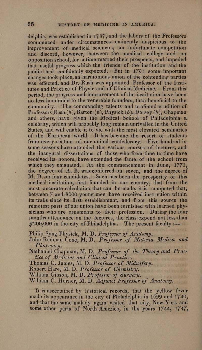 delphia, was established in 1787, and the labors of the Professors commenced under circumstances eminently auspicious to the improvement of medical science ; an unfortunate competition and discord, however, between the medical college and an opposition school, for atime marred their prospects, and impeded that useful progress which the friends of the institution and the public had confidently expected. But in 1791 some important changes took place, an harmonious union of the contending parties was effected, and Dr. Rush was appointed Professor of the Insti- tutes and Practice of Physic and of Clinical Medicine. From this period, the progress and improvement of the institution have been no less honorable to the venerable founders, than beneficial to the community. The commanding talents and profound erudition of Professors Rush (6), Barton (6), Physick (6), Dorsey (6), Chapman and others, have given the Medical School of Philadelphia a. celebrity, which will probably long remain unrivalled in the United States, and will enable it to vie with the most elevated seminaries of the European world. It has become the resort of students from every section of our united confederacy. Five hundred in some seasons have attended the various courses of lectures, and the inaugural dissertations of those who from time to time have received its honors, have extended the fame of the school from which they emanated. At the commencement in June, 1771, the degree of A. B. was conferred on seven, and the degree of M, D. on four candidates. Such has been the prosperity of this medical institution, first founded in our country, that from the most accurate calculation that can be made, it is computed that, between 7 and 8000 young men have received instruction within its walls since its first. establishment, and from this source the remotest parts of our union have been furnished with learned phy- sicians who are ornaments to their profession. During the four months attendance on the lectures, the class expend not less than $200,000 in the city of Philadelphia. The present faculty :-—~ Philip Syng Physick, M. D. Professor of Anatomy. John Redman Coxe, M. D. Professor of Materia Medica and Pharmacy. Nathaniel Chapman, M. D. Professor of the Theory and Prac- tice of Medicine and Clinical Practice. Thomas C, James, M. D, Professor of Midwifery. Robert Hare, M. D. Professor of Chemistry. William Gibson, M. D. Professor of Surgery. William C, Horner, M. D, Adjunct Professor of Anatomy. It is ascertained by historical records, that the yellow fever made its appearance in the city of Philadelphia in 1699 and 1740, and that the same malady again visited that city, New-York and some other parts of North America, in the years 1744, 1747,