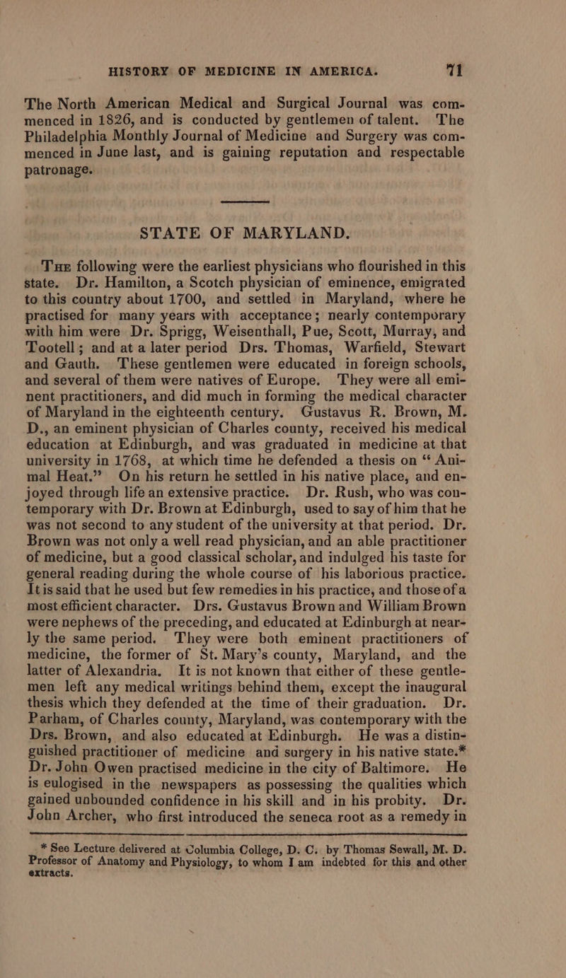 The North American Medical and Surgical Journal was com- menced in 1826, and is conducted by gentlemen of talent. The Philadelphia Monthly Journal of Medicine and Surgery was com- menced in June last, and is gaining reputation and respectable patronage. STATE OF MARYLAND. Tue following were the earliest physicians who flourished in this state. Dr. Hamilton, a Scotch physician of eminence, emigrated to this country about 1700, and settled in Maryland, where he practised for many years with acceptance; nearly contempurary with him were Dr. Sprigg, Weisenthall, Pue, Scott, Murray, and Tootell; and at a later period Drs. Thomas, Warfield, Stewart and Gauth. These gentlemen were educated in foreign schools, and several of them were natives of Europe. ‘They were all emi- nent practitioners, and did much in forming the medical character of Maryland in the eighteenth century. Gustavus R. Brown, M. D., an eminent physician of Charles county, received his medical education at Edinburgh, and was graduated in medicine at that university in 1768, at which time he defended a thesis on “ Ani- mal Heat.” On his return he settled in his native place, and en- joyed through life an extensive practice. Dr. Rush, who was con- temporary with Dr. Brown at Edinburgh, used to say of him that he was not second to any student of the university at that period. Dr. Brown was not only a well read physician, and an able practitioner of medicine, but a good classical scholar, and indulged his taste for general reading during the whole course of his laborious practice. Itis said that he used but few remedies in his practice, and those ofa most efficient character. Drs. Gustavus Brown and William Brown were nephews of the preceding, and educated at Edinburgh at near- ly the same period. They were both eminent practitioners of medicine, the former of St. Mary’s county, Maryland, and the latter of Alexandria. It is not known that either of these gentle- men left any medical writings behind them, except the inaugural thesis which they defended at the time of their graduation. Dr. Parham, of Charles county, Maryland, was contemporary with the Drs. Brown, and also educated at Edinburgh. He was a distin- guished practitioner of medicine and surgery in his native state.* Dr. John Owen practised medicine in the city of Baltimore. He is eulogised in the newspapers as possessing the qualities which gained unbounded confidence in his skill and in his probity. Dr. John Archer, who first introduced the seneca root as a remedy in * See Lecture delivered at Columbia College, D. C. by Thomas Sewall, M. D. S ateenor of Anatomy and Physiology, to whom J am indebted for this and other acts.