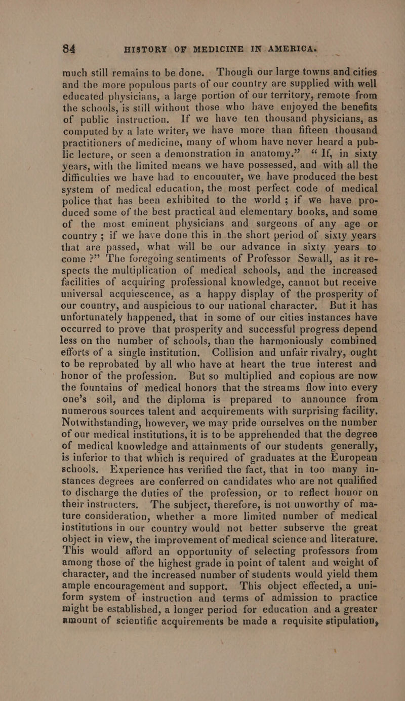 rouch still remains to be done. Though our large towns and cities and the more populous parts of our country are supplied with well educated physicians, a large portion of our territory, remote from the schools, is still without those who have enjoyed the benefits of public instruction. If we have ten thousand physicians, as computed by a late writer, we have more than fifteen thousand practitioners of medicine, many of whom have never heard a pub- lic lecture, or seen a demonstration in anatomy.” “ If, in sixty years, with the limited means we have possessed, and with all the difficulties we have had to encounter, we have produced the best system of medical education, the most perfect code of medical police that has been exhibited to the world ; if we have pro- duced some of the best practical and elementary books, and some of the most eminent physicians and surgeons of any age or country ; if we have done this in the short period of sixty years that are passed, what will be our advance in sixty years. to come ?” The foregoing sentiments of Professor Sewall, as it re- spects the multiplication of medical schools, and the increased facilities of acquiring professional knowledge, cannot but receive universal acquiescence, as a happy display of the prosperity of our country, and auspicious to our national character. But it has unfortunately happened, that in some of our cities instances have occurred to prove that prosperity and successful progress depend less on the number of schools, than the harmoniously combined efforts of a single institution. Collision and unfair rivalry, ought to be reprobated by all who have at heart the true interest and honor of the profession. But so multiplied and copious are now the fonntains of medical honors that the streams flow into every one’s soil, and the diploma is prepared to announce from numerous sources talent and acquirements with surprising facility. Notwithstanding, however, we may pride ourselves on the number of our medical institutions, it is to be apprehended that the degree of medical knowledge and attainments of our students generally, is inferior to that which is required of graduates at the European schools. Experience has verified the fact, that in too many in- stances degrees are conferred on candidates who are not qualified to discharge the duties of the profession, or to reflect honor on their instructers. The subject, therefore, is not unworthy of ma- ture consideration, whether a more limited number of medical institutions in our country would not better subserve the great object in view, the improvement of medical science and literature. This would afford an opportunity of selecting professors from among those of the highest grade in point of talent and weight of character, and the increased number of students would yield them ample encouragement and support. This object effected, a uni- form system of instruction and terms of admission to practice might be established, a longer period for education and a greater amount of scientific acquirements be made a requisite stipulation,