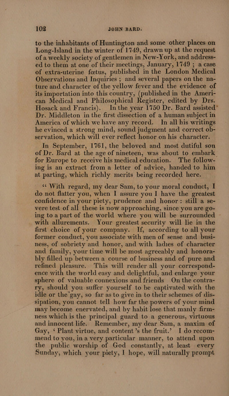 to the inhabitants of Huntington and some other places on Long-Island in the winter of 1749, drawn up at the request of a weekly society of gentlemen in New-York, and address- ed to them at one of their meetings, January, 1749 ; a case of extra-uterine foetus, published in the London Medical Observations and Inquiries ; and several papers on the na- ture and character of the yellow fever and the evidence of its importation into this country, (published in the Ameri- can Medical and Philosophical Register, edited by Drs. Hosack and Francis). Inthe year 1750 Dr. Bard assisted” Dr. Middleton in the first dissection of a human subject in America of which we have any record. In all his writings he evinced a strong mind, sound judgment and correct ob- servation, which will ever reflect honor on his character. In September, 1761, the beloved and most dutiful son of Dr. Bard at the age of nineteen, was about to embark. for Europe to receive his medical education. The follow- ing is an extract from a letter of advice, handed to him at parting, which richly merits being recorded here. ‘¢ With regard, my dear Sam, to your moral conduct, I do not flatter you, when I assure you I have the greatest confidence in your piety, prudence and honor: still a se- vere test of all these is now approaching, since you are go- ing to a part of the world where you will be surrounded with allurements. Your greatest security will lie in the first choice of your company. If, according to all your former conduct, you associate with men of sense and busi- ness, of sobriety and honor, and with ladies of character and family, your time will be most agreeably and honora- bly filled up between a course of business and of pure and refined pleasure. This will render all your correspond- ence with the world easy and delightful, and enlarge your sphere of valuable connexions and friends On the contra- ry, should you suffer yourself to be captivated with the idle or the’gay, so far as to give in to their schemes of dis- sipation, you cannot tell how far the powers of your mind may become enervated, and by habit lose that manly firm- ness which is the principal guard to a generous, virtuous and innocent life. Remember, my dear Sam, a maxim of Gay, ‘ Plant virtue, and content ’s the fruit.’ I do recom- mend to you, ina very particular manner, to attend upon the public worship of God constantly, at least every Sunday, which your piety, I hope, will naturally prompt