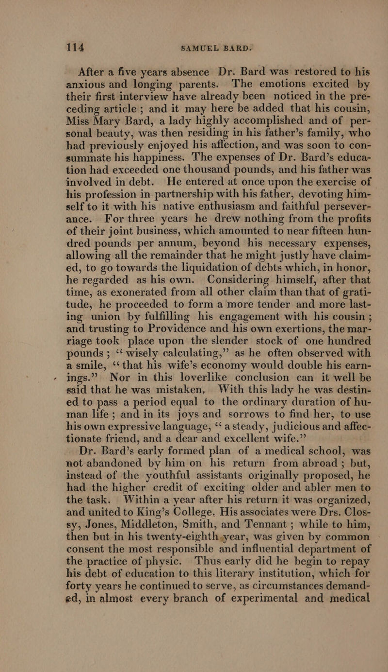 After a five years absence Dr. Bard was restored to his anxious and longing parents. The emotions excited by their first interview have already been noticed in the pre- ceding article ; and it may here be added that his cousin, Miss Mary Bard, a lady highly accomplished and of per- sonal beauty, was then residing in his father’s family, who had previously enjoyed his affection, and was soon to con- summate his happiness. The expenses of Dr. Bard’s educa- tion had exceeded one thousand pounds, and his father was involved in debt. He entered at once upon the exercise of his profession in partnership with his father, devoting him- self to it with his native enthusiasm and faithful persever- ance. For three years he drew nothing from the profits of their joint business, which amounted to near fifteen hun- dred pounds per annum, beyond his necessary expenses, allowing all the remainder that he might justly have claim- ed, to go towards the liquidation of debts which, in honor, he regarded as his own. Considering himself, after that time, as exonerated from all other claim than that of grati- tude, he proceeded to form a more tender and more last- ing union by fulfillmg his engagement with his cousin ; and trusting to Providence and his own exertions, the mar- riage took place upon the slender stock of one hundred pounds ; “‘ wisely calculating,” as be often observed with a smile, ‘“‘that his wife’s economy would double his earn- ings.” Nor in this loverlike conclusion can it well be said that he was mistaken, With this lady he was destin- ed to pass a period equal to the ordinary duration of hu- man life; and in its joys and sorrows to find her, to use his own expressive language, ‘‘ a steady, judicious and affec- tionate friend, and a dear and excellent wife.” | Dr. Bard’s early formed plan of a medical school, was not abandoned by him on his return from abroad ; but, instead of the youthful assistants originally proposed, he had the higher credit of exciting older and abler men to the task. Within a year after his return it was organized, and united to King’s College. His associates were Drs. Clos- sy, Jones, Middleton, Smith, and Tennant ; while to him, then but in his twenty-eighthsyear, was given by common consent the most responsible and influential department of the practice of physic. Thus early did he begin to repay his debt of education to this literary institution, which for forty years he continued to serve, as circumstances demand- ed, in almost every branch of experimental and medical