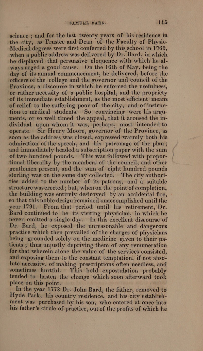 -science ; and for the last twenty years of his residence in the city, as Trustee and Dean of the Faculty of Physic. Medical degrees were first conferred by this school in 1769, when a public address was delivered by Dr. Bard, in which he displayed that persuasive eloquence with which he al- ways urged a good cause. On the 16th of May, being the day of its annual commencement, he delivered, before the officers of the college and the governor and council of the Province, a discourse in which he enforced the usefulness, or rather necessity of a public hospital, and the propriety of its immediate establishment, as the most efficient means of relief to the suffering poor of the city, and of instruc- tion to medical students. So convincing were his argu- ments, or so well timed the appeal, that it aroused the in- dividual upon whom it was, perhaps, most intended to operate. Sir Henry Moore, governor of the Province, as soon as the address was closed, expressed warmly both his admiration of the speech, and his patronage of the plan ; and immediately headed a subscription paper with the sum of two hundred pounds. This was followed with propor- tional liberality by the members of the council, and other gentlemen present, and the sum of eight hundred pounds sterling was on the same day collected. The city authori- ties added to the number of its patrons, and a suitable structure waserected ; but, when on the point of completion, the building was entirely destroyed by an accidental fire, so that this noble design remained unaccomplished until the year 1791. From that period until his retirement, Dr. Bard continued to be its visiting physician, in which he never omitted a single day. In this excellent discourse of Dr. Bard, he exposed the unreasonable and dangerous practice which then prevailed of the charges of physicians being grounded solely on the medicine given to their pa- tients ; thus unjustly depriving them of any remuneration for that wherein alone the value of the services consisted, and exposing them to the constant temptation, if not abso- lute necessity, of making prescriptions often needless, and sometimes hurtful. This bold expostulation probably tended to hasten the change which soon afterward took place on this point. In the year 1772 Dr. John Bard, the father, removed to Hyde Park, his country residence, and his city establish- ment was purchased by his son, who entered at once into his father’s circle of practice, out of the profits of which he