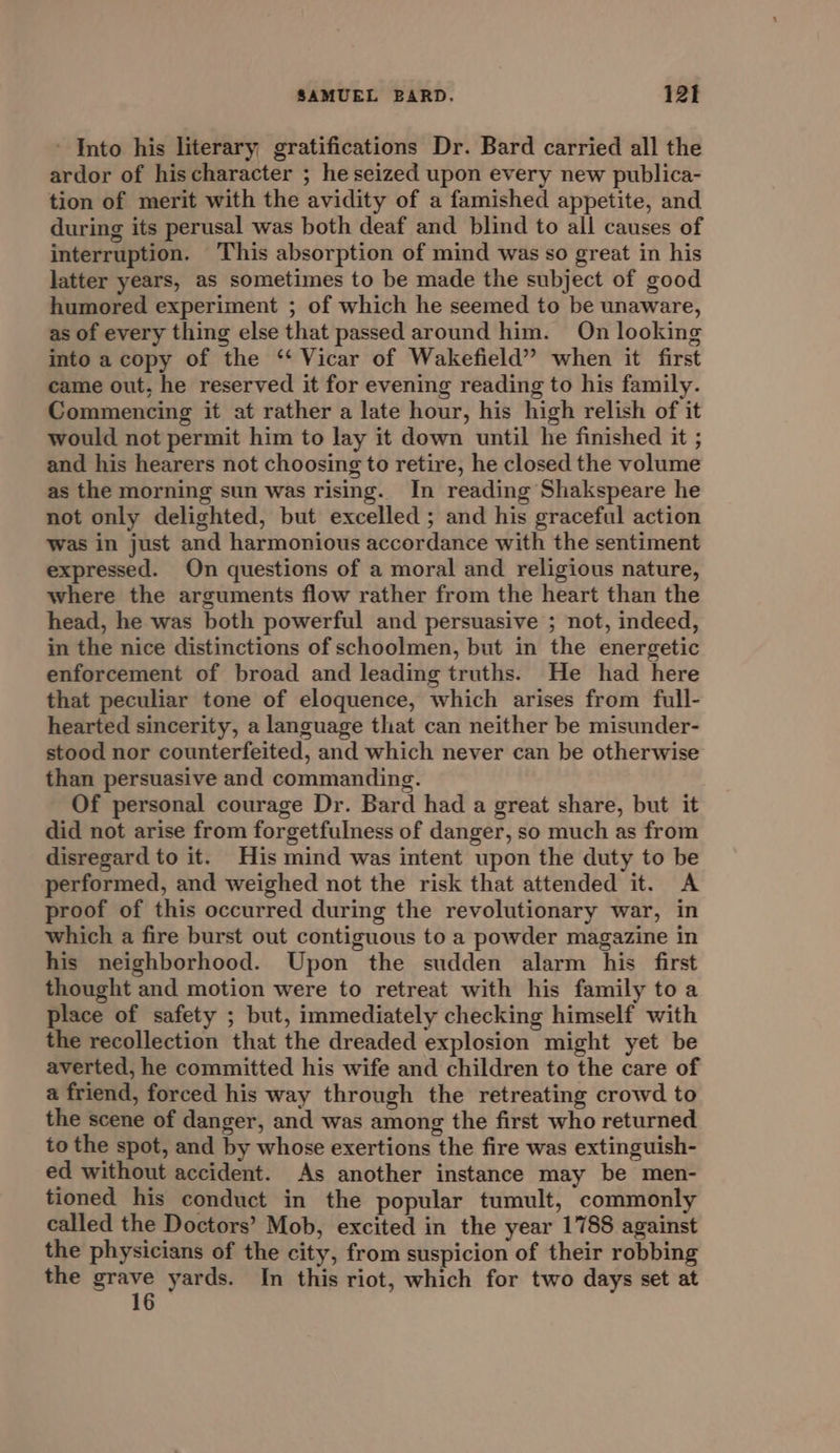 - Into his literary gratifications Dr. Bard carried all the ardor of hischaracter ; he seized upon every new publica- tion of merit with the avidity of a famished appetite, and during its perusal was both deaf and blind to all causes of interruption. This absorption of mind was so great in his latter years, as sometimes to be made the subject of good humored experiment ; of which he seemed to be unaware, as of every thing else that passed around him. On looking into a copy of the “ Vicar of Wakefield” when it first came out, he reserved it for evening reading to his family. Commencing it at rather a late hour, his high relish of it would not permit him to lay it down until he finished it ; and his hearers not choosing to retire, he closed the volume as the morning sun was rising. In reading Shakspeare he not only delighted, but excelled ; and his graceful action Was in just and harmonious accordance with the sentiment expressed. On questions of a moral and religious nature, where the arguments flow rather from the heart than the head, he was both powerful and persuasive ; not, indeed, in the nice distinctions of schoolmen, but in the energetic enforcement of broad and leading truths. He had here that peculiar tone of eloquence, which arises from full- hearted sincerity, a language that can neither be misunder- stood nor counterfeited, and which never can be otherwise than persuasive and commanding. Of personal courage Dr. Bard had a great share, but it did not arise from forgetfulness of danger, so much as from disregard to it. His mind was intent upon the duty to be performed, and weighed not the risk that attended it. A proof of this occurred during the revolutionary war, in which a fire burst out contiguous to a powder magazine in his neighborhood. Upon the sudden alarm his first thought and motion were to retreat with his family to a place of safety ; but, immediately checking himself with the recollection that the dreaded explosion might yet be averted, he committed his wife and children to the care of a friend, forced his way through the retreating crowd to the scene of danger, and was among the first who returned to the spot, and by whose exertions the fire was extinguish- ed without accident. As another instance may be men- tioned his conduct in the popular tumult, commonly called the Doctors’ Mob, excited in the year 1788 against the physicians of the city, from suspicion of their robbing the Bare yards. In this riot, which for two days set at