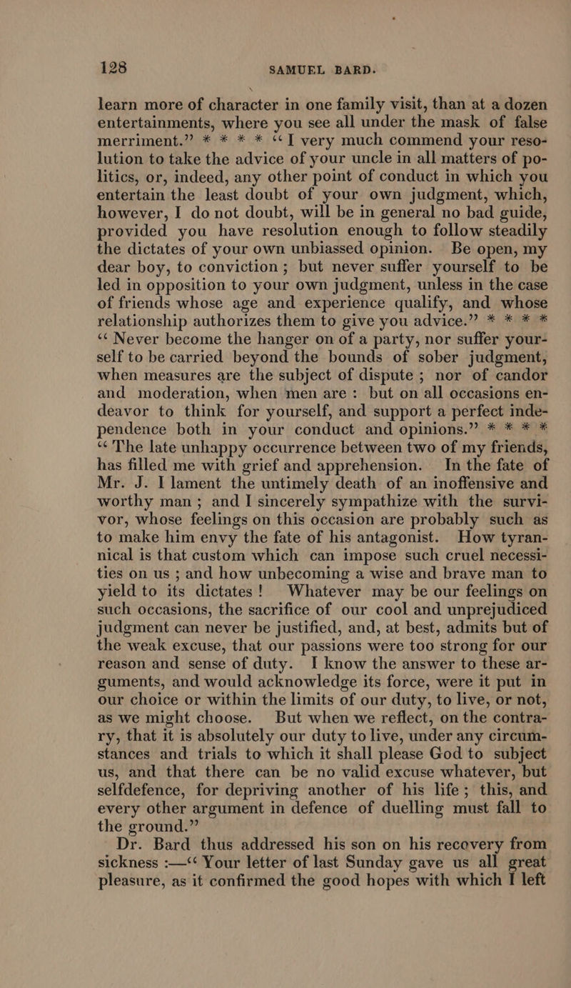 learn more of character in one family visit, than at a dozen entertainments, where you see all under the mask of false merriment.” * * * * ‘¢] very much commend your reso- lution to take the advice of your uncle in all matters of po- litics, or, indeed, any other point of conduct in which you entertain the least doubt of your own judgment, which, however, I do not doubt, will be in general no bad guide, provided you have resolution enough to follow steadily the dictates of your own unbiassed opinion. Be open, my dear boy, to conviction; but never suffer yourself to be led in opposition to your own judgment, unless in the case of friends whose age and experience qualify, and whose relationship authorizes them to give you advice.” * * * * ‘© Never become the hanger on of a party, nor suffer your- self to be carried beyond the bounds of sober judgment, when measures are the subject of dispute ; nor of candor and moderation, when men are: but on all occasions en- deavor to think for yourself, and support a perfect inde- pendence both in your conduct and opinions.” * * * * ‘¢’The late unhappy occurrence between two of my friends, has filled me with grief and apprehension. In the fate of Mr. J. I lament the untimely death of an inoffensive and worthy man; and I sincerely sympathize with the survi- vor, whose feelings on this occasion are probably such as to make him envy the fate of his antagonist. How tyran- nical is that custom which can impose such cruel necessi- ties on us ; and how unbecoming a wise and brave man to yield to its dictates! Whatever may be our feelings on such occasions, the sacrifice of our cool and unprejudiced judgment can never be justified, and, at best, admits but of the weak excuse, that our passions were too strong for our reason and sense of duty. I know the answer to these ar- guments, and would acknowledge its force, were it put in our choice or within the limits of our duty, to live, or not, as we might choose. But when we reflect, on the contra- ry, that it is absolutely our duty to live, under any circum- stances and trials to which it shall please God to subject us, and that there can be no valid excuse whatever, but selfdefence, for depriving another of his life; this, and every other argument in defence of duelling must fall to the ground.” : Dr. Bard thus addressed his son on his recovery from sickness :—&lt;‘‘ Your letter of last Sunday gave us all great pleasure, as it confirmed the good hopes with which I left