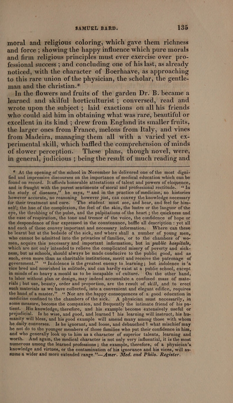 moral and religious coloring, which gave them richness and force ; showing the happy influence which pure morals and firm religious principles must ever exercise over pro- fessional success ; and concluding one of his last, as already noticed, with the character of Boerhaave, as approaching to this rare union of the physician, the scholar, the gentle- man and the christian.* In the flowers and fruits of the garden Dr. B. became a learned and skilful horticulturist ; conversed, read and wrote upon the subject ; laid exactions on all his friends who could aid him in obtaining what was rare, beautiful or excellent in its kind ; drew from England its smaller fruits, the larger ones from France, melons from Italy, and vines from Madeira, managing them all with a varied yet ex- perimental skill, which baffled the comprehension of minds of slower perception. These plans, though novel, were, in general, judicious ; being the result of much reading and * At the opening of the school in November he delivered one of the most digni- fied and impressive discourses on the importance of medical education which can be found on record. It affords honorable attestations of talent and powers of eloquence, and is fraught with the purest sentiments of moral and professional rectitude. ‘* In the study of diseases,’’ he says, ‘‘ and in the practice of medicine, no histories however accurate, no reasoning however just, can convey the knowledge necessary for their treatment and cure. The student must see, and hear, and feel for him- self; the hue of the complexion, the feel of the skin, the lustre or the languor of the eye, the throbbing of the pulse, and the palpitations of the heart ; the quickness and the ease of respiration, the tone and tremor of the voice, the confidence of hope or the despondence of fear expressed in the countenance, baffle all description : yet all and each of these convey important and necessary information. Where can these be learnt but at the bedside of the sick, and where shall a number of young men, who cannot be admitted into the privacies of families, or to the chambers of wo- men, acquire this necessary and important information, but in public hospitals, which are not only intended to relieve the complicated misery of poverty and sick- ness, but as schools, should always be made conducive to the public good, and as such, even more than as charitable institutions, merit and receive the patronage of government.”’ ‘* Indolence is the greatest enemy to learning; but indolence is ‘a vice bred and nourished in solitude, and can hardly exist at a public school, except in minds of so heavy a mould as to be incapable of culture. On the other hand, to labor without plan or design, may indeed accumulate a confused mass of mate- rials ; but use, beauty, order and proportion, are the result of skill, and to erect such materials as we have collected, into a convenient and elegant edifice, requires the hand of a master.” ‘* Nor are the happy consequences of a good education in medicine confined to the chambers of the sick. A physician must necessarily, in some measure, become the companion, and frequently the intimate friend of his pa- tient. His knowledge, therefore, and his example become extensively useful or prejudicial. Is he wise, and good, and learned? his learning will instruct, his hu- manity will bless, and his good example will amend many among those with whom he daily converses. Is he ignorant, and loose, and debauched ? what mischief may he not do to the younger members of those families who put their confidence in him, and who generally look up to him as a character of superior talents, learning and worth. And again, the medical character is not only very influential, it is the most numerous among the learned professions ; the example, therefore, of a physician’s knowledge and virtues, or the contamination of his ignorance and his vices, will as- sume a wider and more extended range.”—Amer. Med. and Philo. Register.