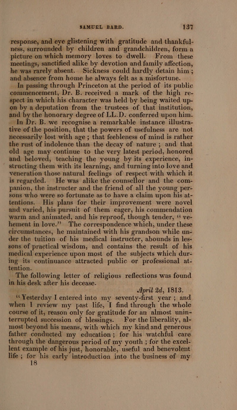 response, and eye glistening with gratitude and thankful- ness, surrounded by children and grandchildren, form a picture on which memory loves to dwell. From these meetings, sanctified alike by devotion and family affection, he was rarely absent. Sickness could hardly detain him ; and absence from home he always felt as a misfortune. In passing through Princeton at the period of its public commencement, Dr. B. received a mark of the high re- spect in which his character was held by being waited up- on by a deputation from the trustees of that institution, and by the honorary degree of LL.D. conferred upon him. - In Dr. B. we recognise a remarkable instance illustra- tive of the position, that the powers of usefulness are not necessarily lost with age ; that feebleness of mind is rather the rust of indolence than the decay of nature ; and that old age may continue to the very latest period, honored and beloved, teaching the young by its experience, in- - structing them with its learning, and turning into love and veneration those natural feelings of respect with which it is regarded. He was alike the counsellor and the com- panion, the instructer and the friend of all the young per- sons who were so fortunate as to have a claim upon his at- tentions. His plans for their improvement were novel and varied, his pursuit of them eager, his commendation warm and animated, and his reproof, though tender, ‘ ve- hement in love.”? The correspondence which, under these circumstances, he maintained with his grandson while un- der the tuition of his medical instructer, abounds in les- sons of practical wisdom, and contains the result of his medical experience upon most of the subjects which dur- ing its continuance attracted public or professional at- tention. | The following letter of religious reflections was found in his desk after his decease. April 2d, 1813. *‘ Yesterday I entered into my seventy-first year ; and when I review my past life, I find through the whole course of it; reason only for gratitude for an almost unin- terrupted succession of blessings. For the liberality, al- most beyond his means, with which my kind and generous father conducted my education; for his watchful care through the dangerous period of my youth ; for the excel- lent example of his just, honorable, useful and benevolent life ; 213 his early introduction into the business of my