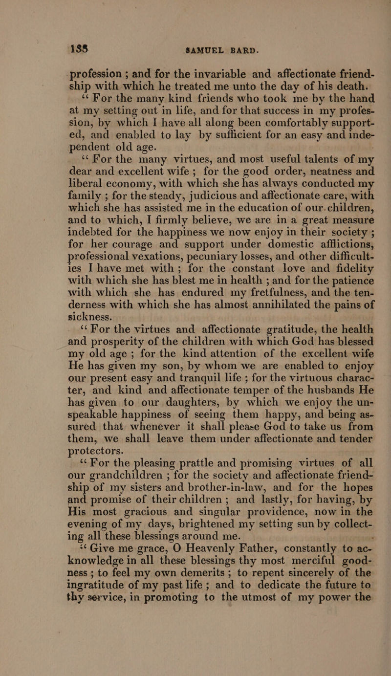 _profession ; and for the invariable and affectionate friend- ship with which he treated me unto the day of his death. ‘¢ For the many kind friends who took me by the hand at my setting out in life, and for that success in my profes- sion, by which I have all along been comfortably support- ed, and enabled to lay by sufficient for an easy and inde- pendent old age. } ‘‘ For the many virtues, and most useful talents of my dear and excellent wife ; for the good order, neatness and liberal economy, with which she has always conducted my family ; for the steady, judicious and affectionate care, with which she has assisted me in the education of our. children, and to which, I firmly believe, we are in a great measure indebted for the happiness we now enjoy in their society ; for her courage and support under domestic afflictions, professional vexations, pecuniary losses, and other difficult- ies I have met with; for the constant love and fidelity with which she has blest me in health ; and for the patience with which she has endured my fretfulness, and the ten- derness with which she has almost annihilated the pains of sickness. ‘‘ For the virtues and affectionate gratitude, the health and prosperity of the children with which God has blessed my old age ; for the kind attention of the excellent wife He has given my son, by whom we are enabled to enjoy our present easy and tranquil life ; for the virtuous charac- ter, and kind and affectionate temper of the husbands He has given to our daughters, by which we enjoy the un- speakable happiness of seeing them happy, and being as- sured that whenever it shall please God to take us from them, we shall leave them under affectionate and tender protectors. ‘¢ For the pleasing prattle and promising virtues of all our grandchildren ; for the society and affectionate friend- ship of my sisters and brother-in-law, and for the hopes and promise of their children ; and lastly, for having, by His most gracious and singular providence, now in the evening of my days, brightened my setting sun by collect- ing all these blessings around me. . *¢ Give me grace, O Heavenly Father, constantly to ac- knowledge in all these blessings thy most merciful good- ness ; to feel my own demerits ; to repent sincerely of the ingratitude of my past life; and to dedicate the future to thy service, in promoting to the utmost of my power the