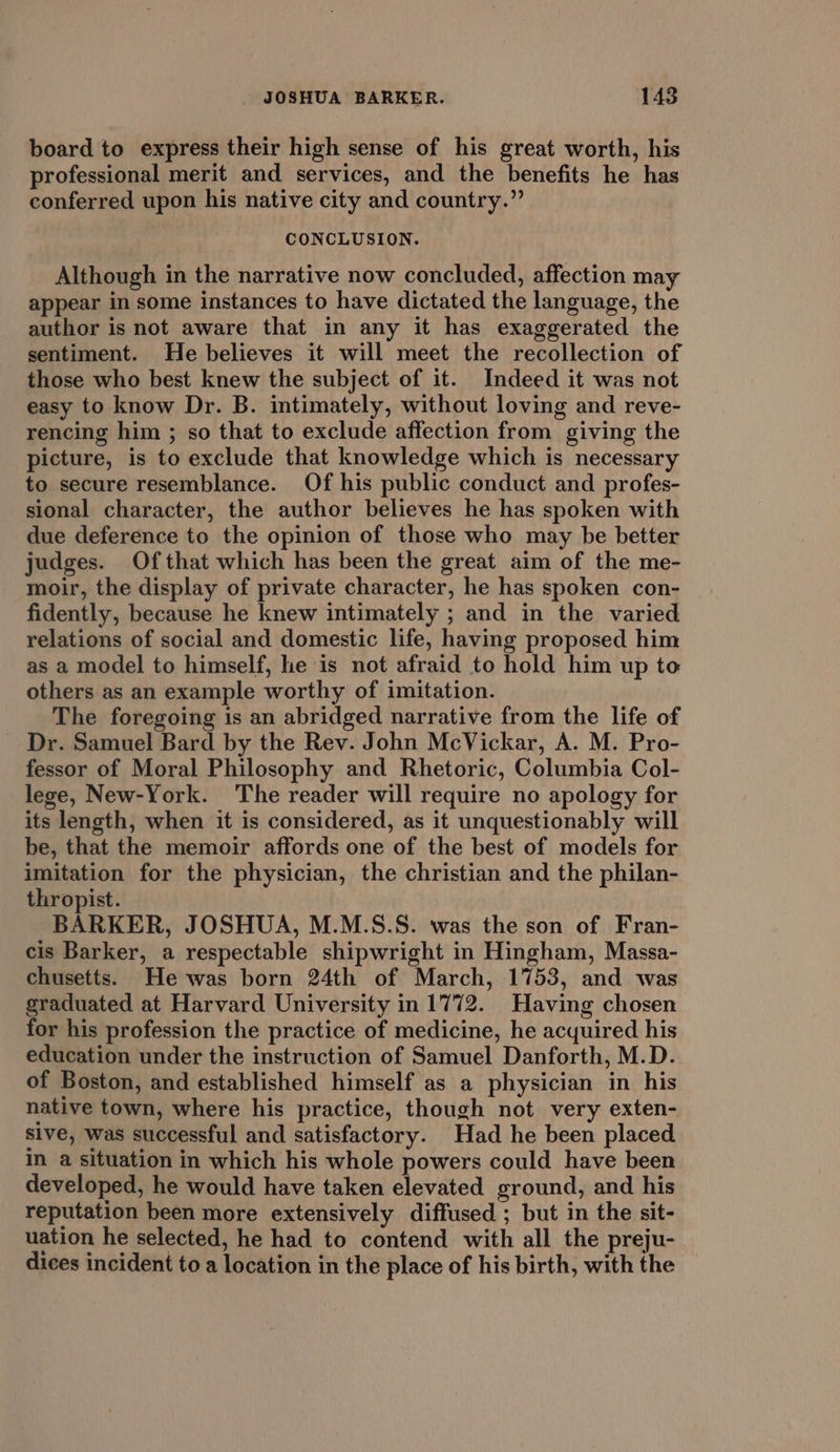 board to express their high sense of his great worth, his professional merit and services, and the benefits he has conferred upon his native city and country.” CONCLUSION. Although in the narrative now concluded, affection may appear in some instances to have dictated the language, the author is not aware that in any it has exaggerated the sentiment. He believes it will meet the recollection of those who best knew the subject of it. Indeed it was not easy to know Dr. B. intimately, without loving and reve- rencing him ; so that to exclude affection from giving the picture, is to exclude that knowledge which is necessary to secure resemblance. Of his public conduct and profes- sional character, the author believes he has spoken with due deference to the opinion of those who may be better judges. Ofthat which has been the great aim of the me- moir, the display of private character, he has spoken con- fidently, because he knew intimately ; and in the varied relations of social and domestic life, having proposed him as a model to himself, he is not afraid to hold him up to others as an example worthy of imitation. The foregoing is an abridged narrative from the life of Dr. Samuel Bard by the Rev. John McVickar, A. M. Pro- fessor of Moral Philosophy and Rhetoric, Columbia Col- lege, New-York. The reader will require no apology for its length, when it is considered, as it unquestionably will be, that the memoir affords one of the best of models for imitation for the physician, the christian and the philan- thropist. BARKER, JOSHUA, M.M.S.S. was the son of Fran- cis Barker, a respectable shipwright in Hingham, Massa- chusetts. He was born 24th of March, 1753, and was graduated at Harvard University in 1772. Having chosen for his profession the practice of medicine, he acquired his education under the instruction of Samuel Danforth, M.D. of Boston, and established himself as a physician in his native town, where his practice, though not very exten- sive, was successful and satisfactory. Had he been placed in a situation in which his whole powers could have been developed, he would have taken elevated ground, and his reputation been more extensively diffused ; but in the sit- uation he selected, he had to contend with all the preju- dices incident to a location in the place of his birth, with the